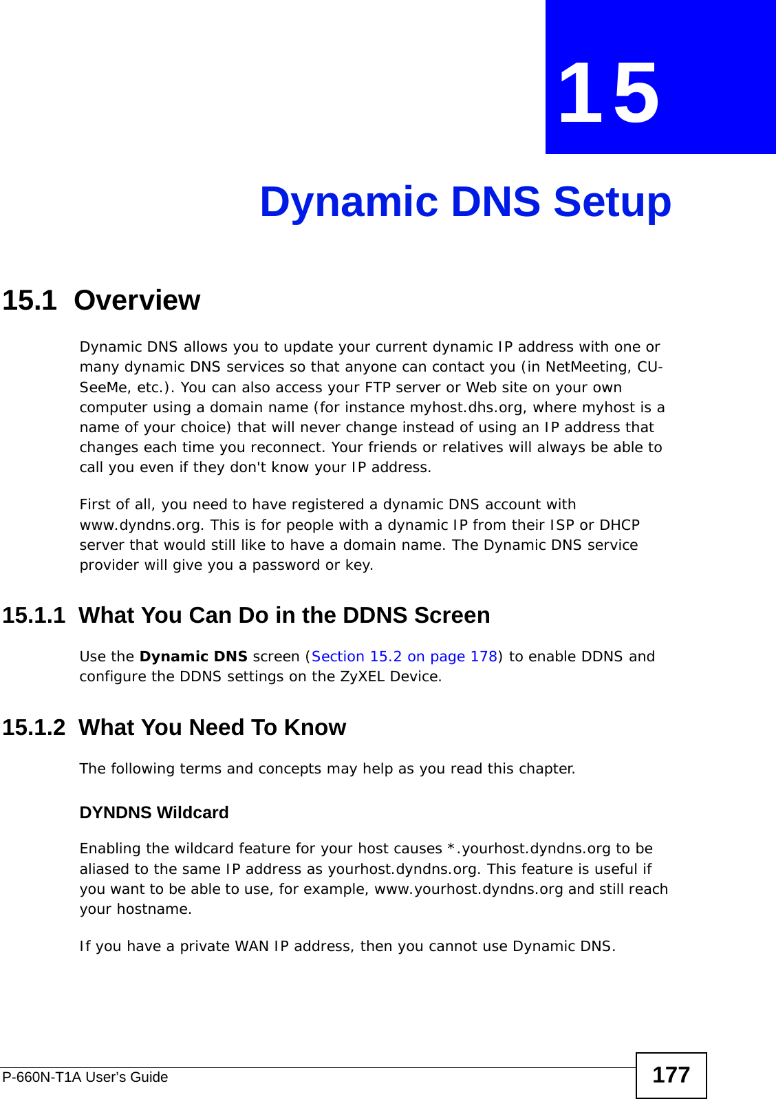 P-660N-T1A User’s Guide 177CHAPTER  15 Dynamic DNS Setup15.1  Overview Dynamic DNS allows you to update your current dynamic IP address with one or many dynamic DNS services so that anyone can contact you (in NetMeeting, CU-SeeMe, etc.). You can also access your FTP server or Web site on your own computer using a domain name (for instance myhost.dhs.org, where myhost is a name of your choice) that will never change instead of using an IP address that changes each time you reconnect. Your friends or relatives will always be able to call you even if they don&apos;t know your IP address.First of all, you need to have registered a dynamic DNS account with www.dyndns.org. This is for people with a dynamic IP from their ISP or DHCP server that would still like to have a domain name. The Dynamic DNS service provider will give you a password or key. 15.1.1  What You Can Do in the DDNS ScreenUse the Dynamic DNS screen (Section 15.2 on page 178) to enable DDNS and configure the DDNS settings on the ZyXEL Device.15.1.2  What You Need To KnowThe following terms and concepts may help as you read this chapter.DYNDNS WildcardEnabling the wildcard feature for your host causes *.yourhost.dyndns.org to be aliased to the same IP address as yourhost.dyndns.org. This feature is useful if you want to be able to use, for example, www.yourhost.dyndns.org and still reach your hostname.If you have a private WAN IP address, then you cannot use Dynamic DNS.