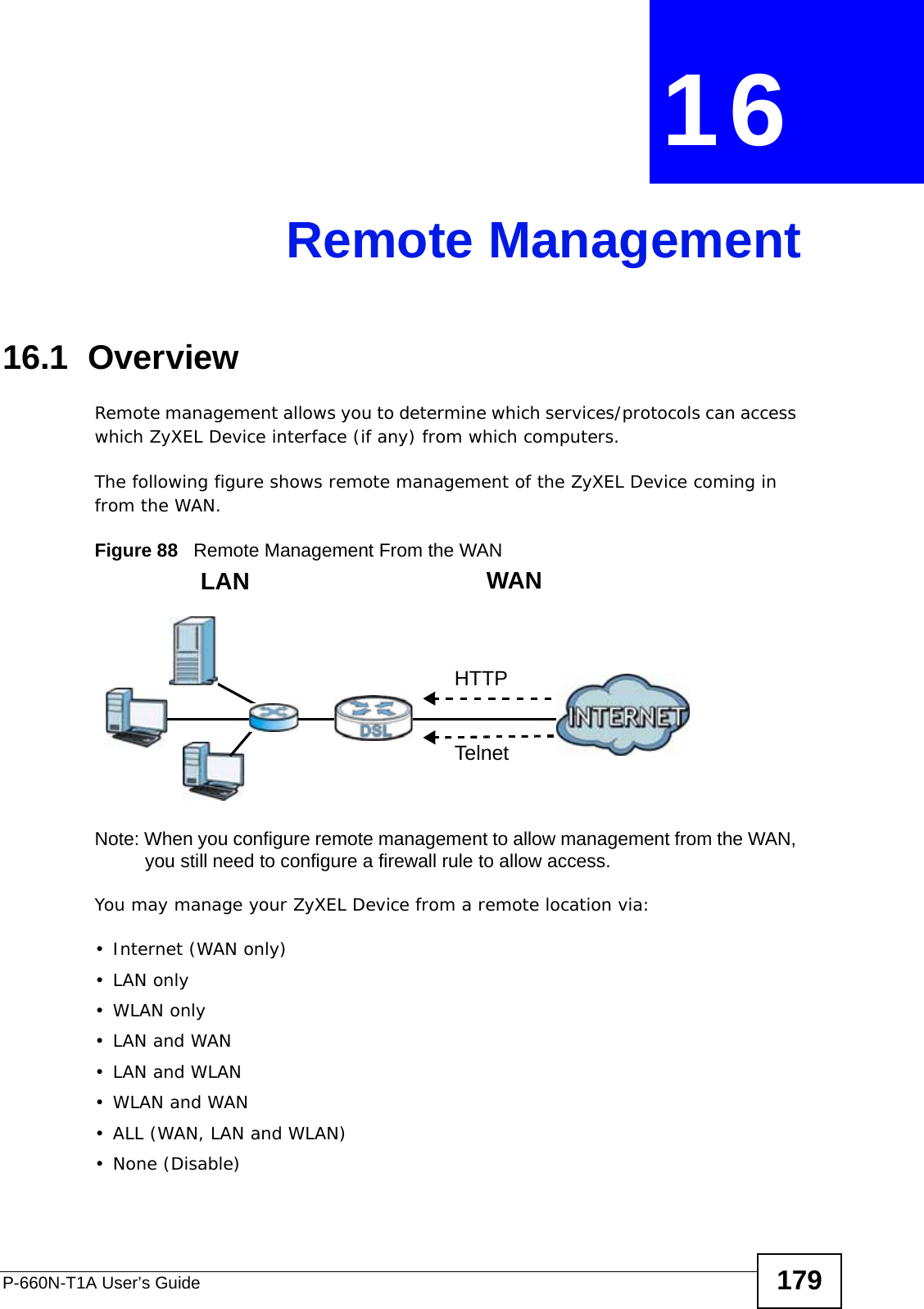 P-660N-T1A User’s Guide 179CHAPTER  16 Remote Management16.1  OverviewRemote management allows you to determine which services/protocols can access which ZyXEL Device interface (if any) from which computers.The following figure shows remote management of the ZyXEL Device coming in from the WAN.Figure 88   Remote Management From the WANNote: When you configure remote management to allow management from the WAN, you still need to configure a firewall rule to allow access.You may manage your ZyXEL Device from a remote location via:•Internet (WAN only)•LAN only•WLAN only•LAN and WAN• LAN and WLAN•WLAN and WAN• ALL (WAN, LAN and WLAN)• None (Disable)LAN WANHTTPTelnet