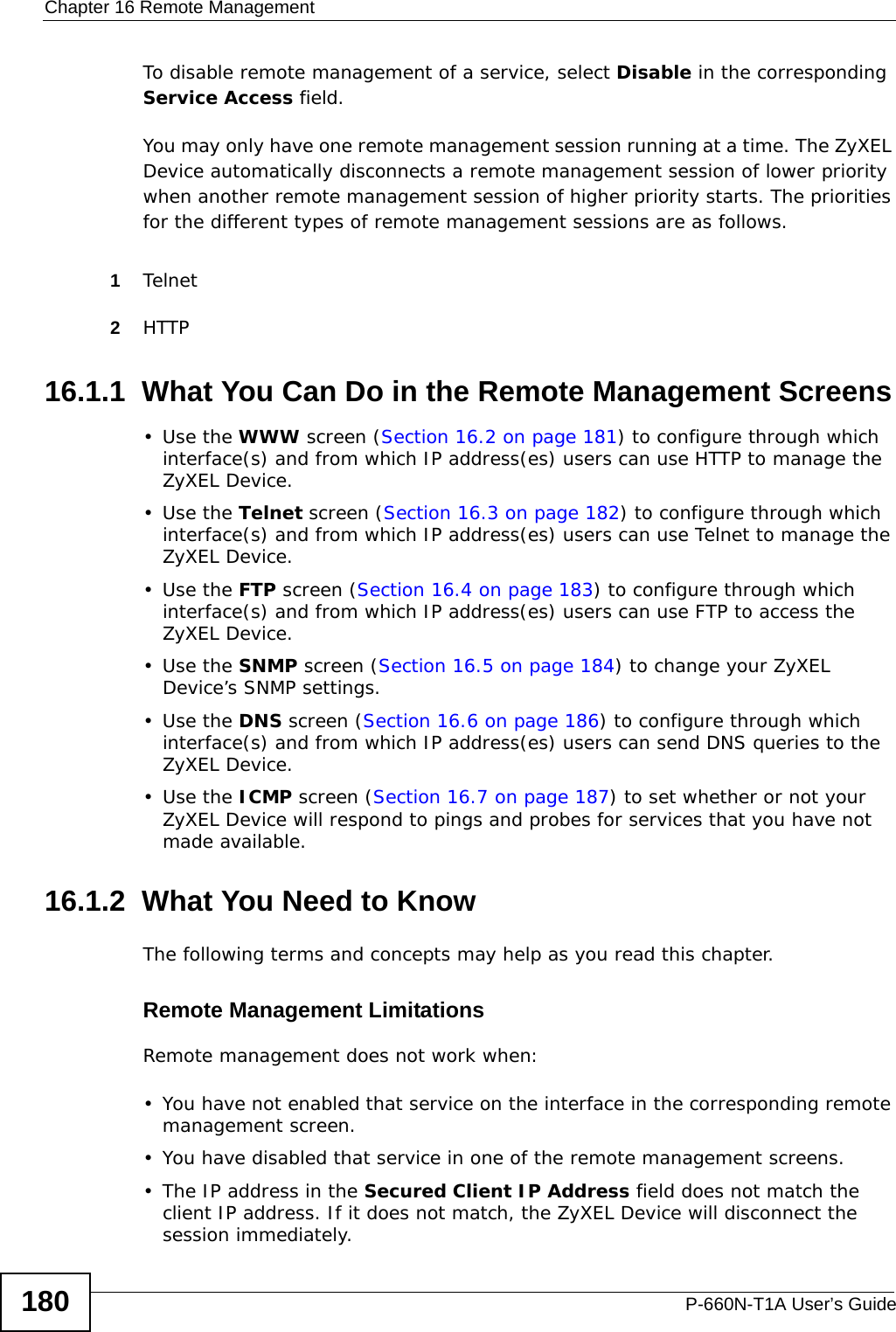 Chapter 16 Remote ManagementP-660N-T1A User’s Guide180To disable remote management of a service, select Disable in the corresponding Service Access field.You may only have one remote management session running at a time. The ZyXEL Device automatically disconnects a remote management session of lower priority when another remote management session of higher priority starts. The priorities for the different types of remote management sessions are as follows.1Telnet2HTTP16.1.1  What You Can Do in the Remote Management Screens•Use the WWW screen (Section 16.2 on page 181) to configure through which interface(s) and from which IP address(es) users can use HTTP to manage the ZyXEL Device.•Use the Telnet screen (Section 16.3 on page 182) to configure through which interface(s) and from which IP address(es) users can use Telnet to manage the ZyXEL Device.•Use the FTP screen (Section 16.4 on page 183) to configure through which interface(s) and from which IP address(es) users can use FTP to access the ZyXEL Device.•Use the SNMP screen (Section 16.5 on page 184) to change your ZyXEL Device’s SNMP settings.•Use the DNS screen (Section 16.6 on page 186) to configure through which interface(s) and from which IP address(es) users can send DNS queries to the ZyXEL Device.•Use the ICMP screen (Section 16.7 on page 187) to set whether or not your ZyXEL Device will respond to pings and probes for services that you have not made available.16.1.2  What You Need to KnowThe following terms and concepts may help as you read this chapter.Remote Management LimitationsRemote management does not work when:• You have not enabled that service on the interface in the corresponding remote management screen.• You have disabled that service in one of the remote management screens.• The IP address in the Secured Client IP Address field does not match the client IP address. If it does not match, the ZyXEL Device will disconnect the session immediately.