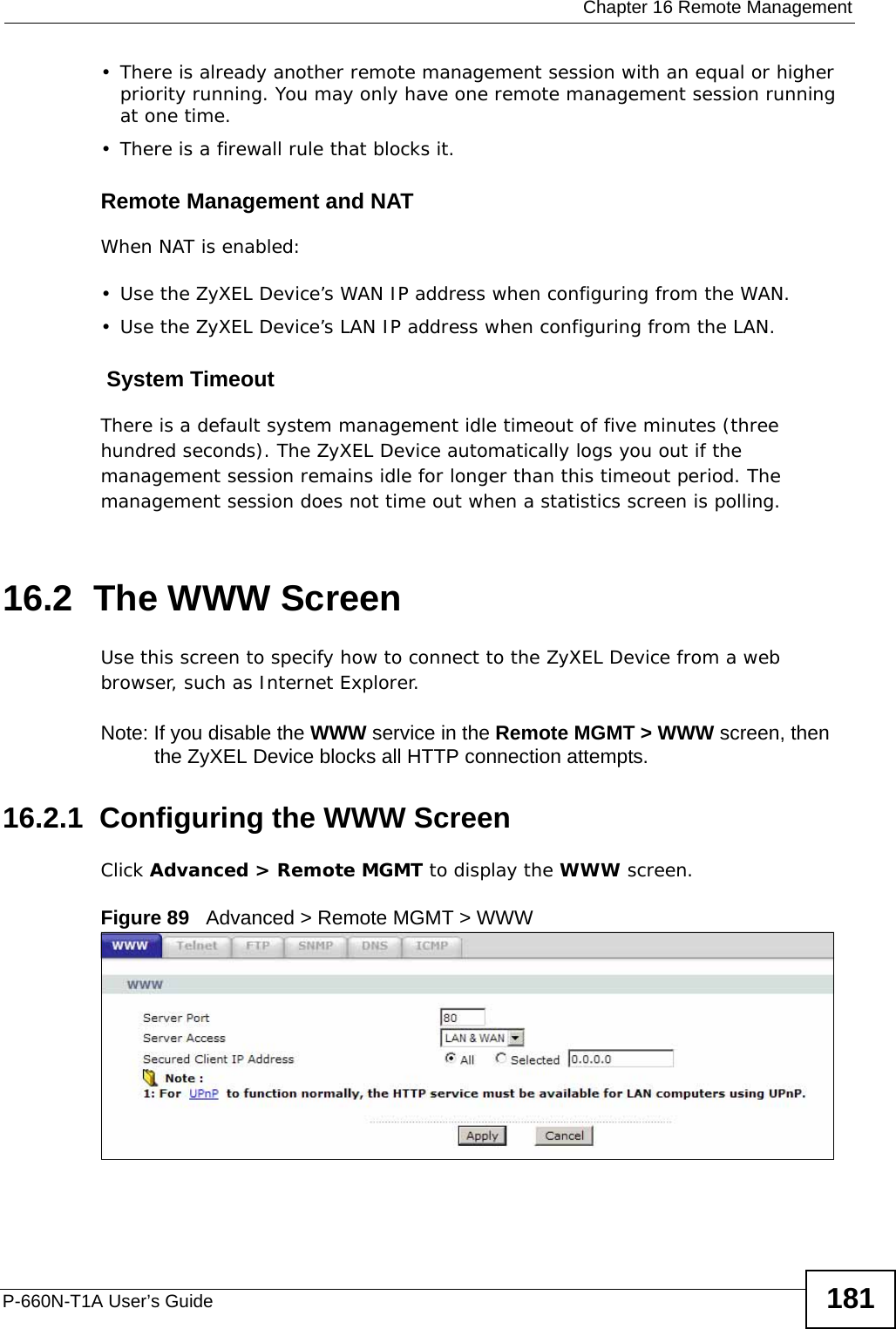  Chapter 16 Remote ManagementP-660N-T1A User’s Guide 181• There is already another remote management session with an equal or higher priority running. You may only have one remote management session running at one time.• There is a firewall rule that blocks it.Remote Management and NATWhen NAT is enabled:• Use the ZyXEL Device’s WAN IP address when configuring from the WAN. • Use the ZyXEL Device’s LAN IP address when configuring from the LAN. System TimeoutThere is a default system management idle timeout of five minutes (three hundred seconds). The ZyXEL Device automatically logs you out if the management session remains idle for longer than this timeout period. The management session does not time out when a statistics screen is polling. 16.2  The WWW ScreenUse this screen to specify how to connect to the ZyXEL Device from a web browser, such as Internet Explorer. Note: If you disable the WWW service in the Remote MGMT &gt; WWW screen, then the ZyXEL Device blocks all HTTP connection attempts.16.2.1  Configuring the WWW ScreenClick Advanced &gt; Remote MGMT to display the WWW screen.Figure 89   Advanced &gt; Remote MGMT &gt; WWW