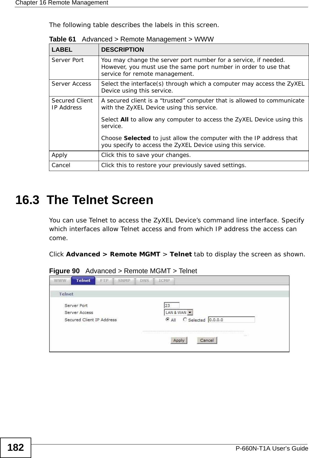 Chapter 16 Remote ManagementP-660N-T1A User’s Guide182The following table describes the labels in this screen.16.3  The Telnet ScreenYou can use Telnet to access the ZyXEL Device’s command line interface. Specify which interfaces allow Telnet access and from which IP address the access can come.Click Advanced &gt; Remote MGMT &gt; Telnet tab to display the screen as shown. Figure 90   Advanced &gt; Remote MGMT &gt; TelnetTable 61   Advanced &gt; Remote Management &gt; WWWLABEL DESCRIPTIONServer Port You may change the server port number for a service, if needed. However, you must use the same port number in order to use that service for remote management.Server Access Select the interface(s) through which a computer may access the ZyXEL Device using this service.Secured Client IP Address A secured client is a “trusted” computer that is allowed to communicate with the ZyXEL Device using this service. Select All to allow any computer to access the ZyXEL Device using this service.Choose Selected to just allow the computer with the IP address that you specify to access the ZyXEL Device using this service.Apply Click this to save your changes.Cancel Click this to restore your previously saved settings.