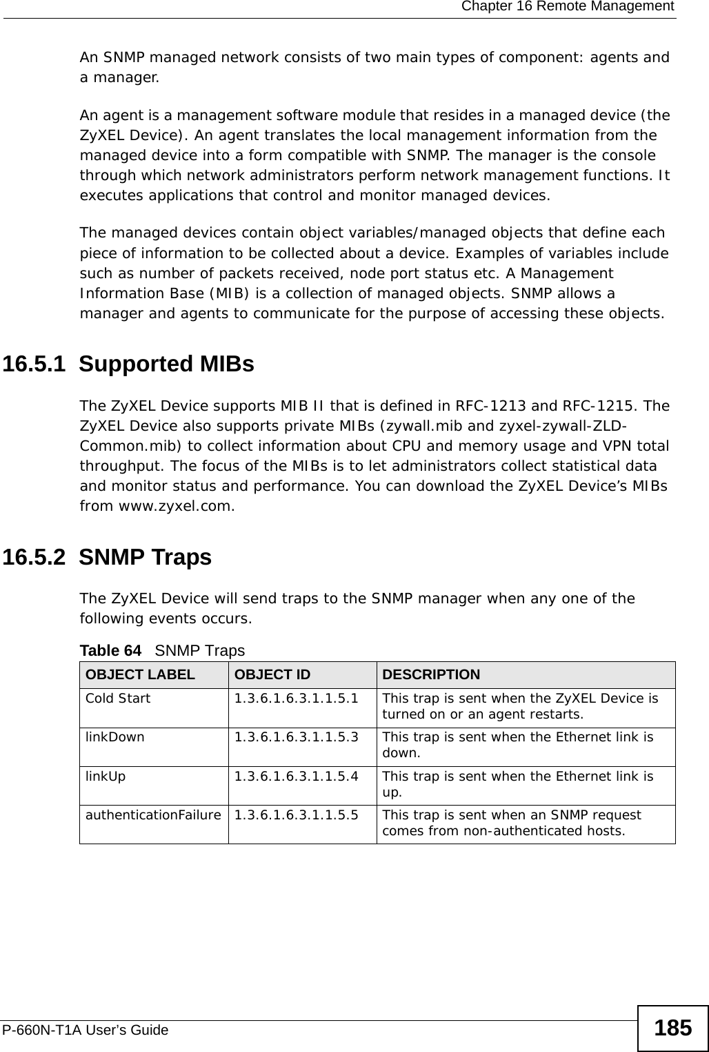  Chapter 16 Remote ManagementP-660N-T1A User’s Guide 185An SNMP managed network consists of two main types of component: agents and a manager. An agent is a management software module that resides in a managed device (the ZyXEL Device). An agent translates the local management information from the managed device into a form compatible with SNMP. The manager is the console through which network administrators perform network management functions. It executes applications that control and monitor managed devices. The managed devices contain object variables/managed objects that define each piece of information to be collected about a device. Examples of variables include such as number of packets received, node port status etc. A Management Information Base (MIB) is a collection of managed objects. SNMP allows a manager and agents to communicate for the purpose of accessing these objects.16.5.1  Supported MIBsThe ZyXEL Device supports MIB II that is defined in RFC-1213 and RFC-1215. The ZyXEL Device also supports private MIBs (zywall.mib and zyxel-zywall-ZLD-Common.mib) to collect information about CPU and memory usage and VPN total throughput. The focus of the MIBs is to let administrators collect statistical data and monitor status and performance. You can download the ZyXEL Device’s MIBs from www.zyxel.com.16.5.2  SNMP TrapsThe ZyXEL Device will send traps to the SNMP manager when any one of the following events occurs.Table 64   SNMP TrapsOBJECT LABEL OBJECT ID DESCRIPTIONCold Start 1.3.6.1.6.3.1.1.5.1 This trap is sent when the ZyXEL Device is turned on or an agent restarts.linkDown 1.3.6.1.6.3.1.1.5.3 This trap is sent when the Ethernet link is down.linkUp 1.3.6.1.6.3.1.1.5.4 This trap is sent when the Ethernet link is up.authenticationFailure 1.3.6.1.6.3.1.1.5.5 This trap is sent when an SNMP request comes from non-authenticated hosts.