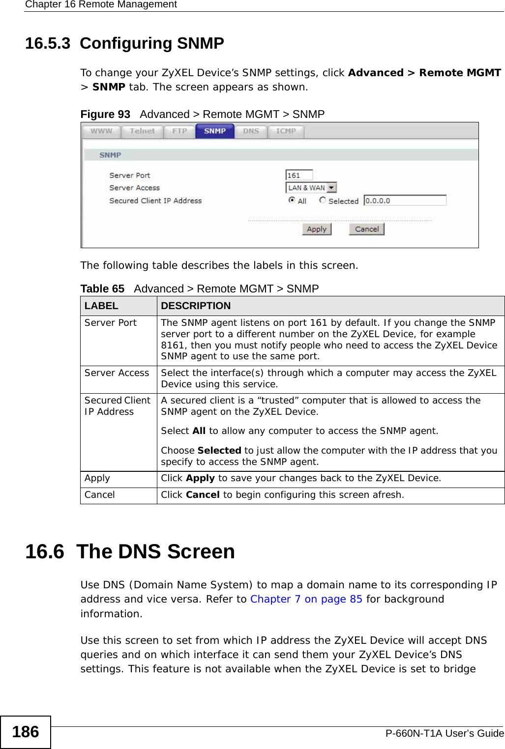 Chapter 16 Remote ManagementP-660N-T1A User’s Guide18616.5.3  Configuring SNMP To change your ZyXEL Device’s SNMP settings, click Advanced &gt; Remote MGMT &gt; SNMP tab. The screen appears as shown.Figure 93   Advanced &gt; Remote MGMT &gt; SNMPThe following table describes the labels in this screen.16.6  The DNS Screen Use DNS (Domain Name System) to map a domain name to its corresponding IP address and vice versa. Refer to Chapter 7 on page 85 for background information. Use this screen to set from which IP address the ZyXEL Device will accept DNS queries and on which interface it can send them your ZyXEL Device’s DNS settings. This feature is not available when the ZyXEL Device is set to bridge Table 65   Advanced &gt; Remote MGMT &gt; SNMPLABEL DESCRIPTIONServer Port The SNMP agent listens on port 161 by default. If you change the SNMP server port to a different number on the ZyXEL Device, for example 8161, then you must notify people who need to access the ZyXEL Device SNMP agent to use the same port.Server Access  Select the interface(s) through which a computer may access the ZyXEL Device using this service.Secured Client IP Address A secured client is a “trusted” computer that is allowed to access the SNMP agent on the ZyXEL Device.Select All to allow any computer to access the SNMP agent.Choose Selected to just allow the computer with the IP address that you specify to access the SNMP agent.Apply Click Apply to save your changes back to the ZyXEL Device. Cancel Click Cancel to begin configuring this screen afresh.