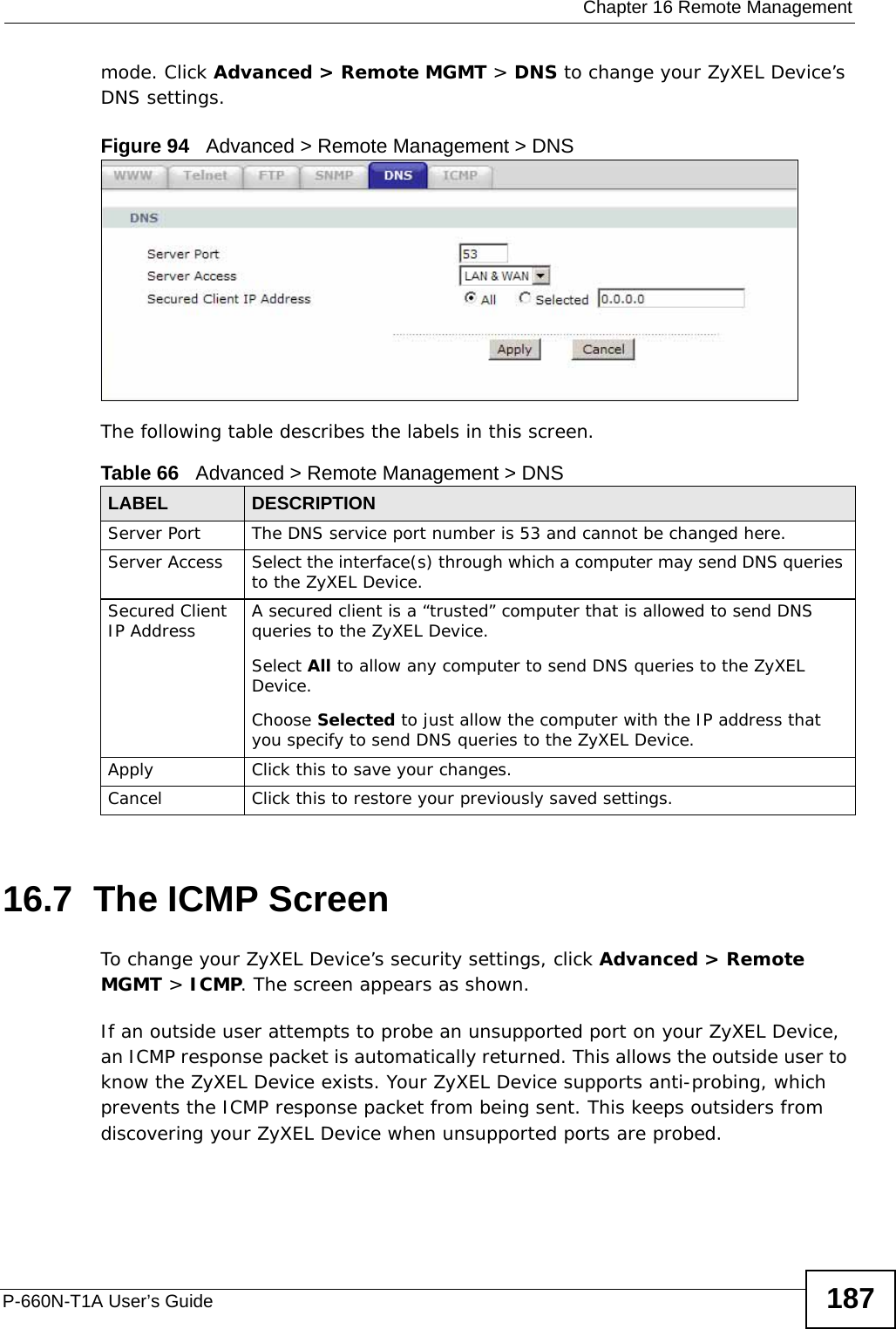  Chapter 16 Remote ManagementP-660N-T1A User’s Guide 187mode. Click Advanced &gt; Remote MGMT &gt; DNS to change your ZyXEL Device’s DNS settings.Figure 94   Advanced &gt; Remote Management &gt; DNSThe following table describes the labels in this screen.16.7  The ICMP ScreenTo change your ZyXEL Device’s security settings, click Advanced &gt; Remote MGMT &gt; ICMP. The screen appears as shown.If an outside user attempts to probe an unsupported port on your ZyXEL Device, an ICMP response packet is automatically returned. This allows the outside user to know the ZyXEL Device exists. Your ZyXEL Device supports anti-probing, which prevents the ICMP response packet from being sent. This keeps outsiders from discovering your ZyXEL Device when unsupported ports are probed. Table 66   Advanced &gt; Remote Management &gt; DNSLABEL DESCRIPTIONServer Port The DNS service port number is 53 and cannot be changed here.Server Access  Select the interface(s) through which a computer may send DNS queries to the ZyXEL Device.Secured Client IP Address A secured client is a “trusted” computer that is allowed to send DNS queries to the ZyXEL Device.Select All to allow any computer to send DNS queries to the ZyXEL Device.Choose Selected to just allow the computer with the IP address that you specify to send DNS queries to the ZyXEL Device.Apply Click this to save your changes.Cancel Click this to restore your previously saved settings.