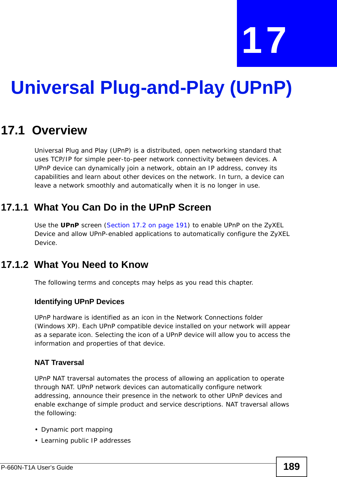 P-660N-T1A User’s Guide 189CHAPTER  17 Universal Plug-and-Play (UPnP)17.1  OverviewUniversal Plug and Play (UPnP) is a distributed, open networking standard that uses TCP/IP for simple peer-to-peer network connectivity between devices. A UPnP device can dynamically join a network, obtain an IP address, convey its capabilities and learn about other devices on the network. In turn, a device can leave a network smoothly and automatically when it is no longer in use.17.1.1  What You Can Do in the UPnP ScreenUse the UPnP screen (Section 17.2 on page 191) to enable UPnP on the ZyXEL Device and allow UPnP-enabled applications to automatically configure the ZyXEL Device.17.1.2  What You Need to KnowThe following terms and concepts may helps as you read this chapter.Identifying UPnP DevicesUPnP hardware is identified as an icon in the Network Connections folder (Windows XP). Each UPnP compatible device installed on your network will appear as a separate icon. Selecting the icon of a UPnP device will allow you to access the information and properties of that device. NAT TraversalUPnP NAT traversal automates the process of allowing an application to operate through NAT. UPnP network devices can automatically configure network addressing, announce their presence in the network to other UPnP devices and enable exchange of simple product and service descriptions. NAT traversal allows the following:• Dynamic port mapping• Learning public IP addresses