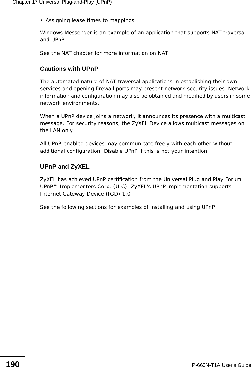 Chapter 17 Universal Plug-and-Play (UPnP)P-660N-T1A User’s Guide190• Assigning lease times to mappingsWindows Messenger is an example of an application that supports NAT traversal and UPnP. See the NAT chapter for more information on NAT.Cautions with UPnPThe automated nature of NAT traversal applications in establishing their own services and opening firewall ports may present network security issues. Network information and configuration may also be obtained and modified by users in some network environments. When a UPnP device joins a network, it announces its presence with a multicast message. For security reasons, the ZyXEL Device allows multicast messages on the LAN only.All UPnP-enabled devices may communicate freely with each other without additional configuration. Disable UPnP if this is not your intention. UPnP and ZyXELZyXEL has achieved UPnP certification from the Universal Plug and Play Forum UPnP™ Implementers Corp. (UIC). ZyXEL&apos;s UPnP implementation supports Internet Gateway Device (IGD) 1.0. See the following sections for examples of installing and using UPnP.