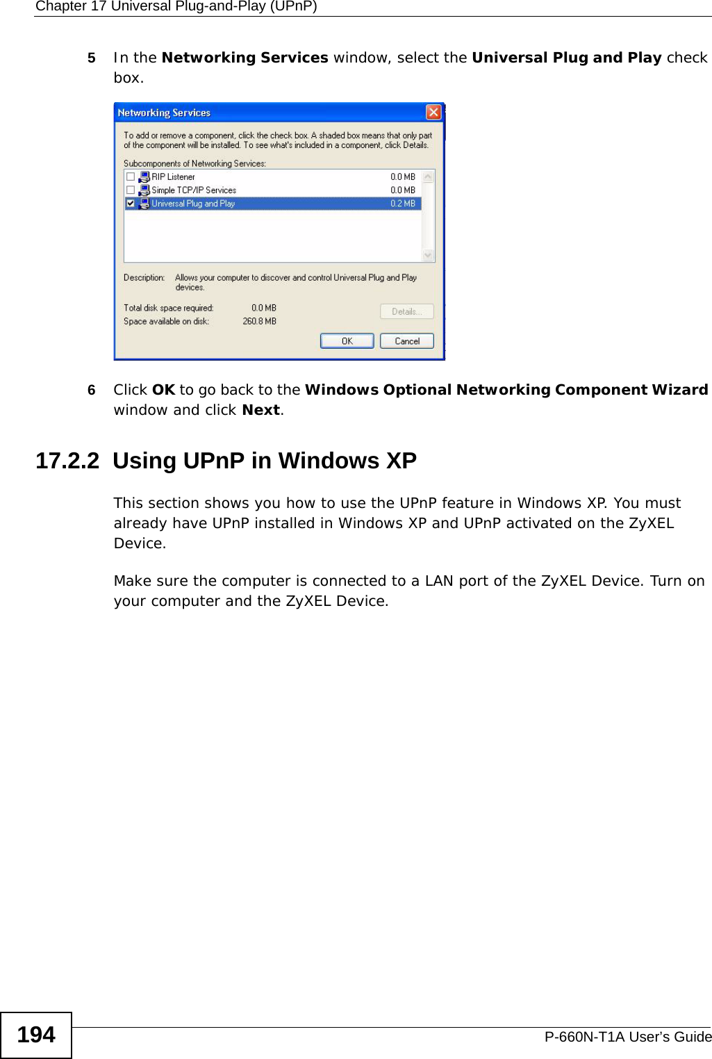 Chapter 17 Universal Plug-and-Play (UPnP)P-660N-T1A User’s Guide1945In the Networking Services window, select the Universal Plug and Play check box. Networking Services6Click OK to go back to the Windows Optional Networking Component Wizard window and click Next. 17.2.2  Using UPnP in Windows XPThis section shows you how to use the UPnP feature in Windows XP. You must already have UPnP installed in Windows XP and UPnP activated on the ZyXEL Device.Make sure the computer is connected to a LAN port of the ZyXEL Device. Turn on your computer and the ZyXEL Device. 