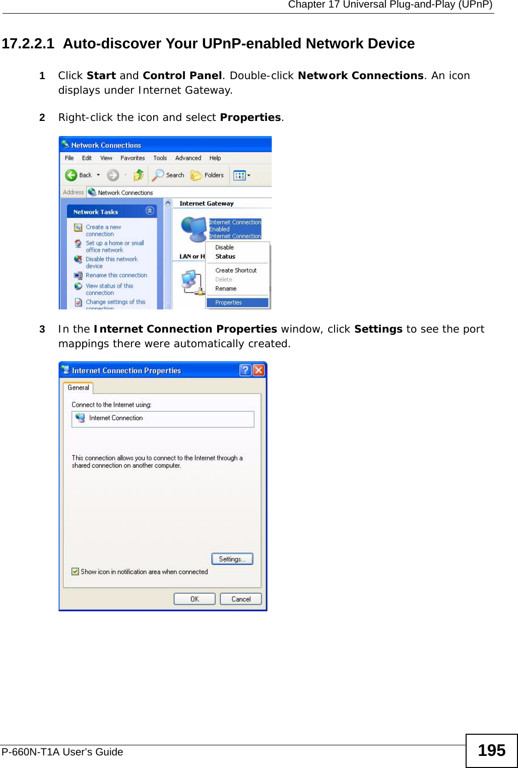  Chapter 17 Universal Plug-and-Play (UPnP)P-660N-T1A User’s Guide 19517.2.2.1  Auto-discover Your UPnP-enabled Network Device1Click Start and Control Panel. Double-click Network Connections. An icon displays under Internet Gateway.2Right-click the icon and select Properties. Network Co nnections3In the Internet Connection Properties window, click Settings to see the port mappings there were automatically created. Internet Connection Properties 