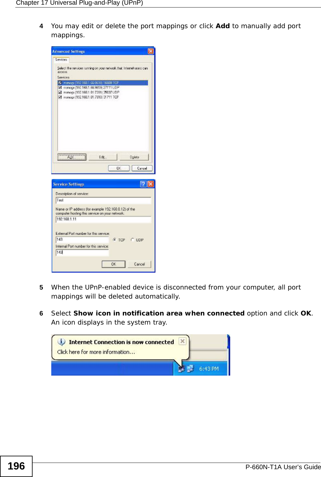 Chapter 17 Universal Plug-and-Play (UPnP)P-660N-T1A User’s Guide1964You may edit or delete the port mappings or click Add to manually add port mappings. Internet Connection Properties: Advanced Settin gsInternet Connection Properties: Advanced Settings: Add5When the UPnP-enabled device is disconnected from your computer, all port mappings will be deleted automatically.6Select Show icon in notification area when connected option and click OK. An icon displays in the system tray. System Tray Icon