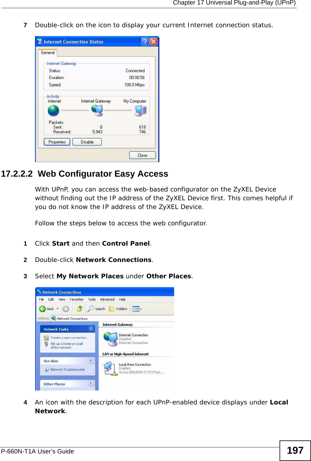  Chapter 17 Universal Plug-and-Play (UPnP)P-660N-T1A User’s Guide 1977Double-click on the icon to display your current Internet connection status.Internet Connection Status17.2.2.2  Web Configurator Easy AccessWith UPnP, you can access the web-based configurator on the ZyXEL Device without finding out the IP address of the ZyXEL Device first. This comes helpful if you do not know the IP address of the ZyXEL Device.Follow the steps below to access the web configurator.1Click Start and then Control Panel. 2Double-click Network Connections. 3Select My Network Places under Other Places. Network Co nnections4An icon with the description for each UPnP-enabled device displays under Local Network. 