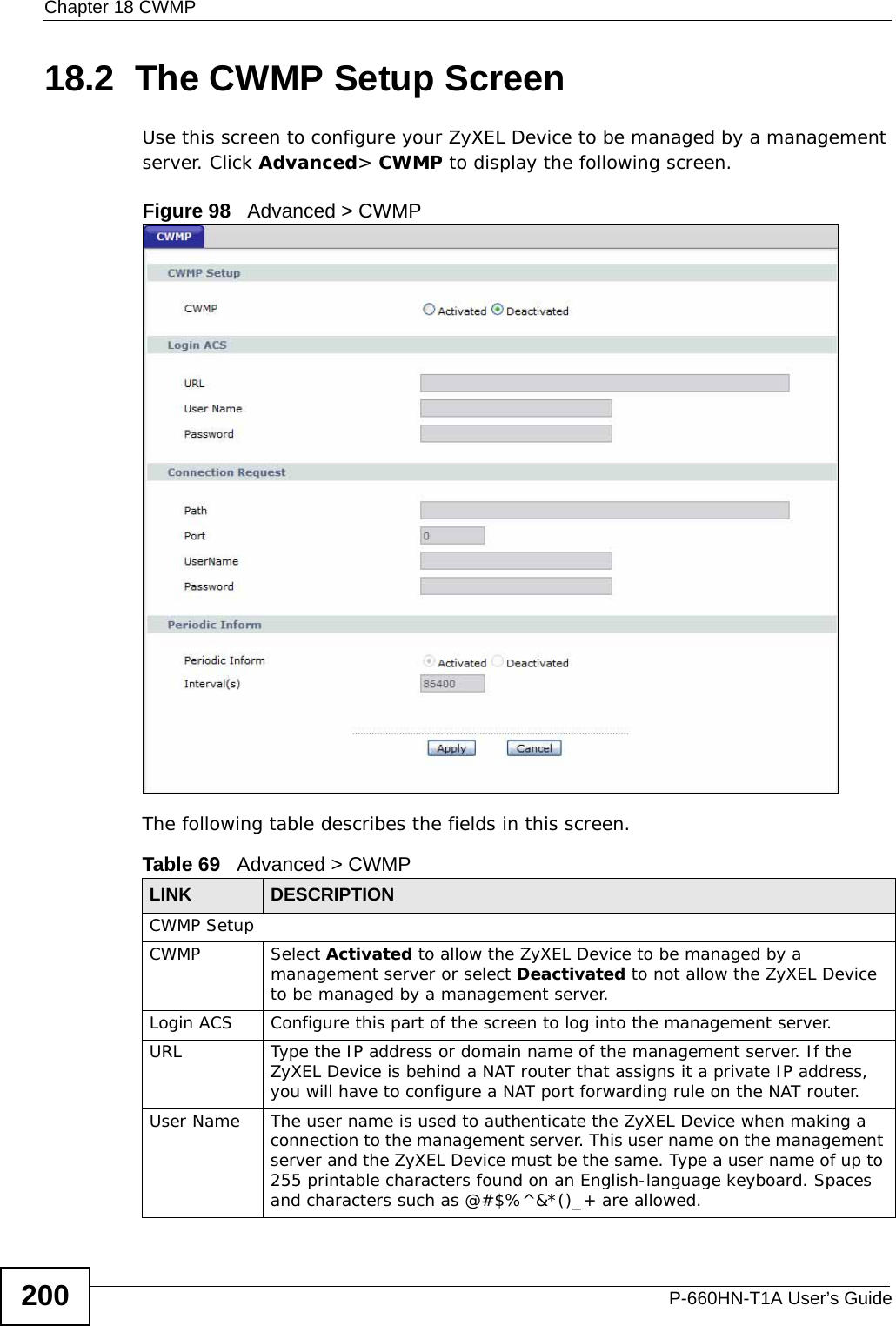 Chapter 18 CWMPP-660HN-T1A User’s Guide20018.2  The CWMP Setup ScreenUse this screen to configure your ZyXEL Device to be managed by a management server. Click Advanced&gt; CWMP to display the following screen.Figure 98   Advanced &gt; CWMPThe following table describes the fields in this screen. Table 69   Advanced &gt; CWMPLINK DESCRIPTIONCWMP SetupCWMP Select Activated to allow the ZyXEL Device to be managed by a management server or select Deactivated to not allow the ZyXEL Device to be managed by a management server.Login ACS Configure this part of the screen to log into the management server.URL Type the IP address or domain name of the management server. If the ZyXEL Device is behind a NAT router that assigns it a private IP address, you will have to configure a NAT port forwarding rule on the NAT router.User Name The user name is used to authenticate the ZyXEL Device when making a connection to the management server. This user name on the management server and the ZyXEL Device must be the same. Type a user name of up to 255 printable characters found on an English-language keyboard. Spaces and characters such as @#$%^&amp;*()_+ are allowed.