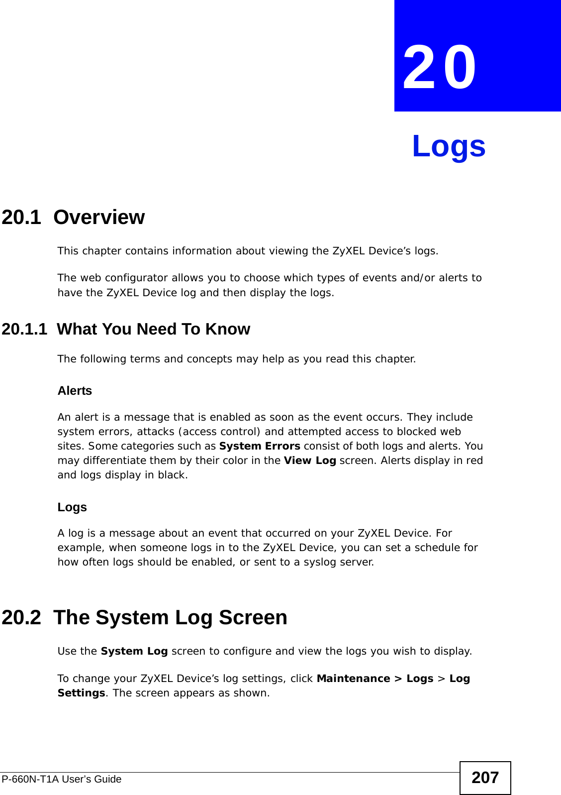 P-660N-T1A User’s Guide 207CHAPTER  20 Logs20.1  OverviewThis chapter contains information about viewing the ZyXEL Device’s logs.The web configurator allows you to choose which types of events and/or alerts to have the ZyXEL Device log and then display the logs. 20.1.1  What You Need To KnowThe following terms and concepts may help as you read this chapter.AlertsAn alert is a message that is enabled as soon as the event occurs. They include system errors, attacks (access control) and attempted access to blocked web sites. Some categories such as System Errors consist of both logs and alerts. You may differentiate them by their color in the View Log screen. Alerts display in red and logs display in black.LogsA log is a message about an event that occurred on your ZyXEL Device. For example, when someone logs in to the ZyXEL Device, you can set a schedule for how often logs should be enabled, or sent to a syslog server.20.2  The System Log ScreenUse the System Log screen to configure and view the logs you wish to display.To change your ZyXEL Device’s log settings, click Maintenance &gt; Logs &gt; Log Settings. The screen appears as shown.