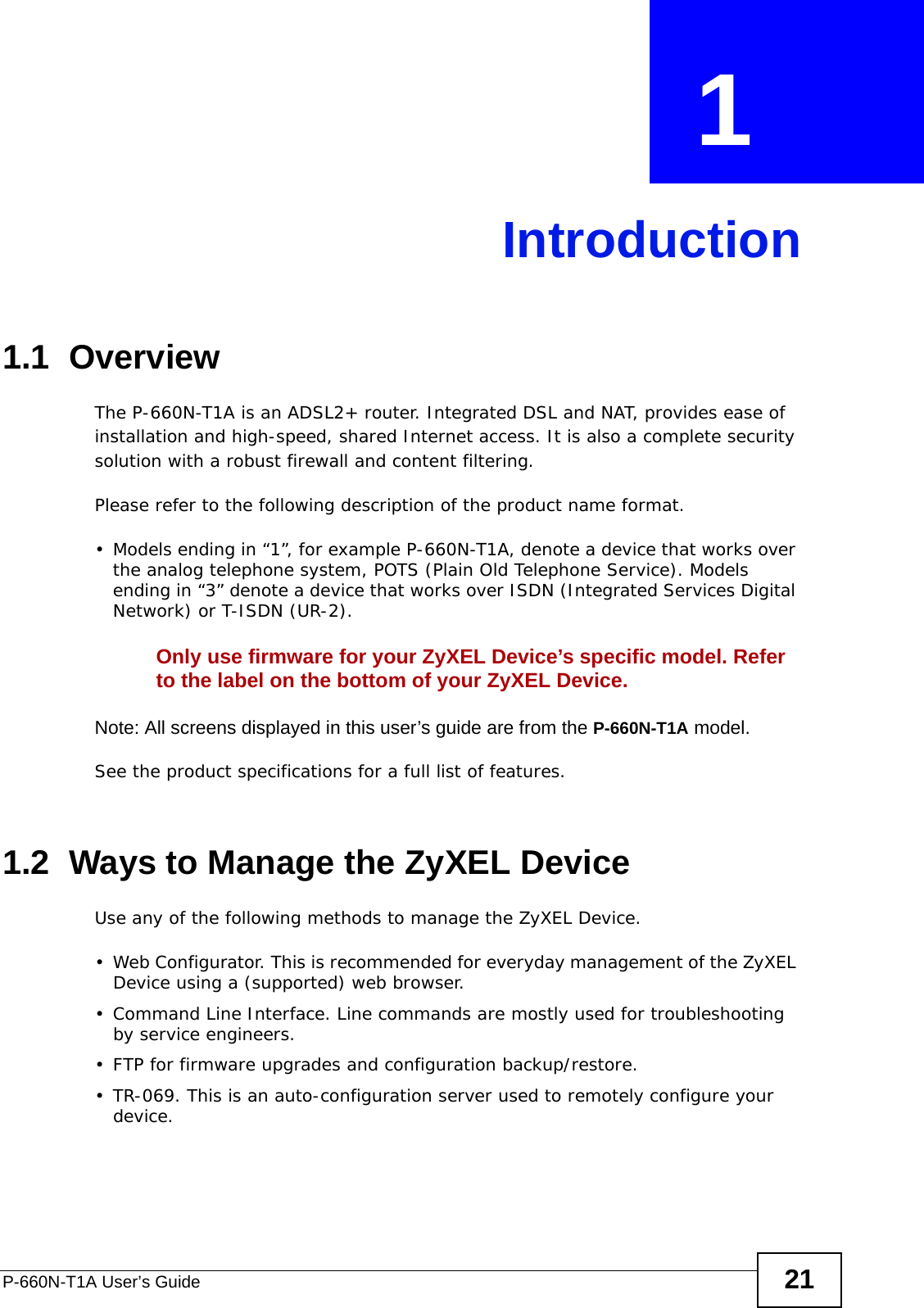 P-660N-T1A User’s Guide 21CHAPTER  1 Introduction1.1  OverviewThe P-660N-T1A is an ADSL2+ router. Integrated DSL and NAT, provides ease of installation and high-speed, shared Internet access. It is also a complete security solution with a robust firewall and content filtering.Please refer to the following description of the product name format.• Models ending in “1”, for example P-660N-T1A, denote a device that works over the analog telephone system, POTS (Plain Old Telephone Service). Models ending in “3” denote a device that works over ISDN (Integrated Services Digital Network) or T-ISDN (UR-2).Only use firmware for your ZyXEL Device’s specific model. Refer to the label on the bottom of your ZyXEL Device.Note: All screens displayed in this user’s guide are from the P-660N-T1A model.See the product specifications for a full list of features.1.2  Ways to Manage the ZyXEL DeviceUse any of the following methods to manage the ZyXEL Device.• Web Configurator. This is recommended for everyday management of the ZyXEL Device using a (supported) web browser.• Command Line Interface. Line commands are mostly used for troubleshooting by service engineers.• FTP for firmware upgrades and configuration backup/restore.• TR-069. This is an auto-configuration server used to remotely configure your device.