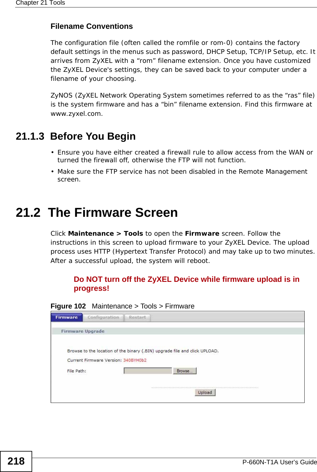 Chapter 21 ToolsP-660N-T1A User’s Guide218Filename ConventionsThe configuration file (often called the romfile or rom-0) contains the factory default settings in the menus such as password, DHCP Setup, TCP/IP Setup, etc. It arrives from ZyXEL with a “rom” filename extension. Once you have customized the ZyXEL Device&apos;s settings, they can be saved back to your computer under a filename of your choosing.ZyNOS (ZyXEL Network Operating System sometimes referred to as the “ras” file) is the system firmware and has a “bin” filename extension. Find this firmware at www.zyxel.com.21.1.3  Before You Begin• Ensure you have either created a firewall rule to allow access from the WAN or turned the firewall off, otherwise the FTP will not function.• Make sure the FTP service has not been disabled in the Remote Management screen.21.2  The Firmware ScreenClick Maintenance &gt; Tools to open the Firmware screen. Follow the instructions in this screen to upload firmware to your ZyXEL Device. The upload process uses HTTP (Hypertext Transfer Protocol) and may take up to two minutes. After a successful upload, the system will reboot.Do NOT turn off the ZyXEL Device while firmware upload is in progress!Figure 102   Maintenance &gt; Tools &gt; Firmware