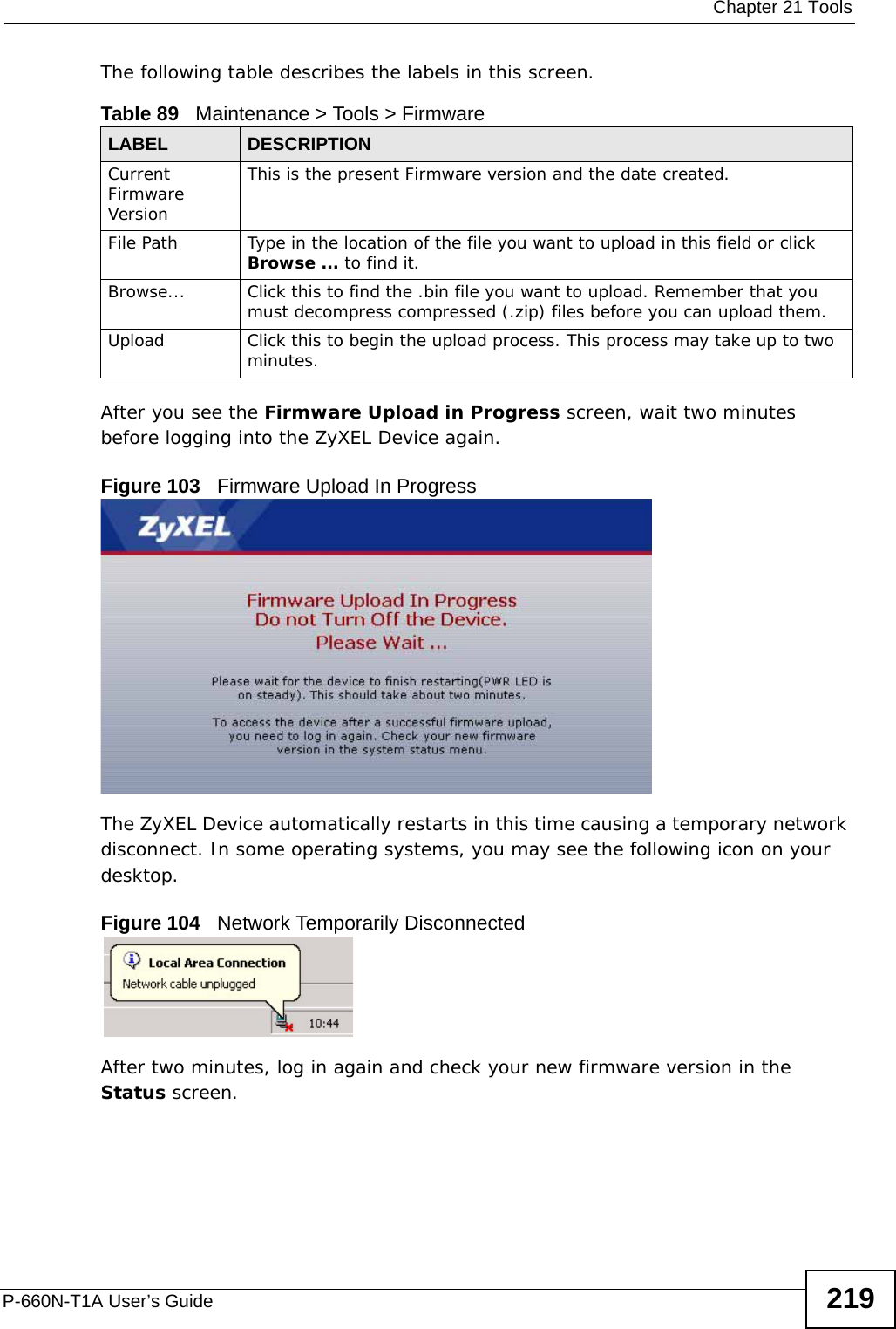  Chapter 21 ToolsP-660N-T1A User’s Guide 219The following table describes the labels in this screen. After you see the Firmware Upload in Progress screen, wait two minutes before logging into the ZyXEL Device again. Figure 103   Firmware Upload In ProgressThe ZyXEL Device automatically restarts in this time causing a temporary network disconnect. In some operating systems, you may see the following icon on your desktop.Figure 104   Network Temporarily DisconnectedAfter two minutes, log in again and check your new firmware version in the Status screen.Table 89   Maintenance &gt; Tools &gt; FirmwareLABEL DESCRIPTIONCurrent Firmware VersionThis is the present Firmware version and the date created. File Path Type in the location of the file you want to upload in this field or click Browse ... to find it.Browse...  Click this to find the .bin file you want to upload. Remember that you must decompress compressed (.zip) files before you can upload them. Upload  Click this to begin the upload process. This process may take up to two minutes.
