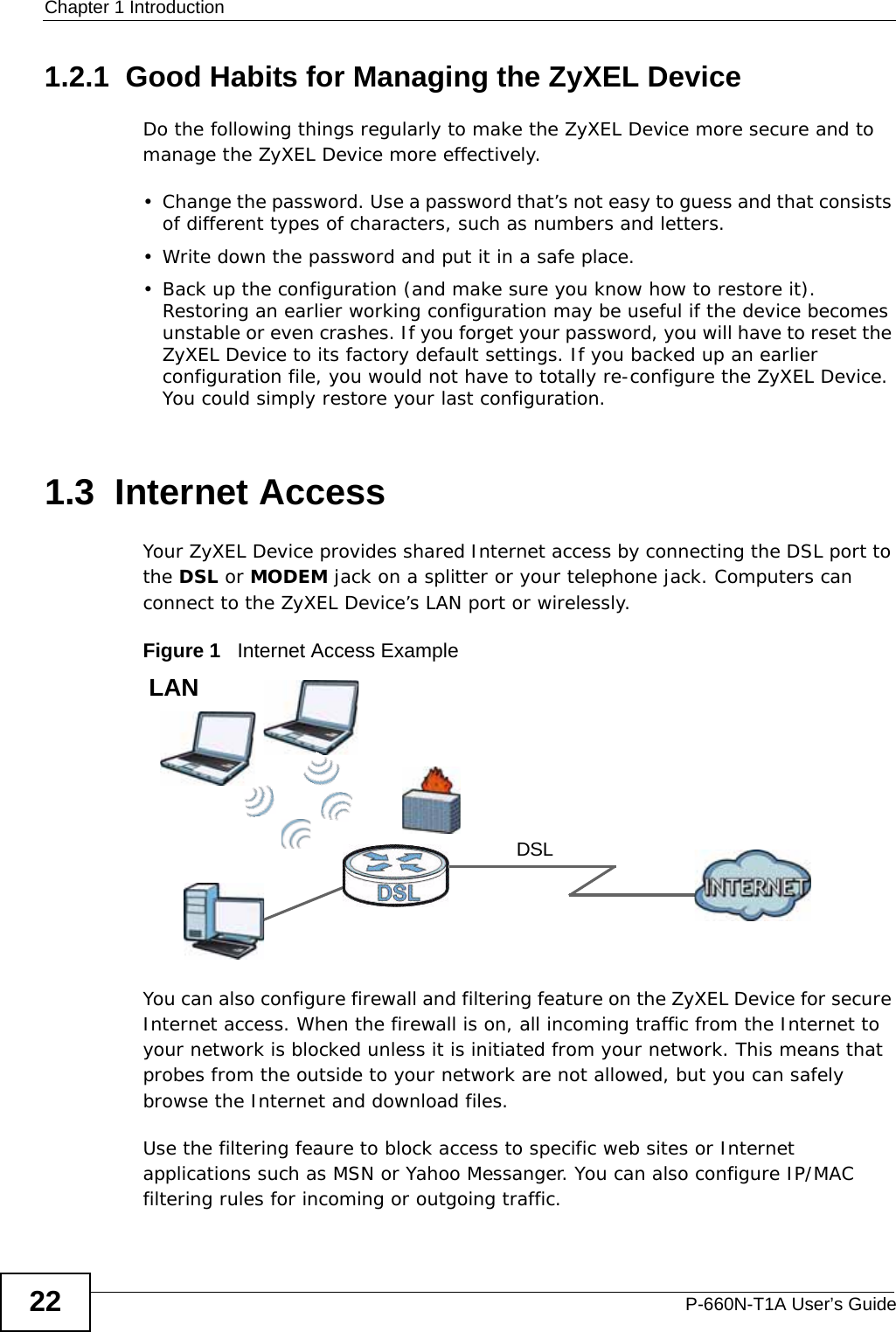Chapter 1 IntroductionP-660N-T1A User’s Guide221.2.1  Good Habits for Managing the ZyXEL DeviceDo the following things regularly to make the ZyXEL Device more secure and to manage the ZyXEL Device more effectively.• Change the password. Use a password that’s not easy to guess and that consists of different types of characters, such as numbers and letters.• Write down the password and put it in a safe place.• Back up the configuration (and make sure you know how to restore it). Restoring an earlier working configuration may be useful if the device becomes unstable or even crashes. If you forget your password, you will have to reset the ZyXEL Device to its factory default settings. If you backed up an earlier configuration file, you would not have to totally re-configure the ZyXEL Device. You could simply restore your last configuration.1.3  Internet AccessYour ZyXEL Device provides shared Internet access by connecting the DSL port to the DSL or MODEM jack on a splitter or your telephone jack. Computers can connect to the ZyXEL Device’s LAN port or wirelessly.Figure 1   Internet Access ExampleYou can also configure firewall and filtering feature on the ZyXEL Device for secure Internet access. When the firewall is on, all incoming traffic from the Internet to your network is blocked unless it is initiated from your network. This means that probes from the outside to your network are not allowed, but you can safely browse the Internet and download files.Use the filtering feaure to block access to specific web sites or Internet applications such as MSN or Yahoo Messanger. You can also configure IP/MAC filtering rules for incoming or outgoing traffic.DSLLAN