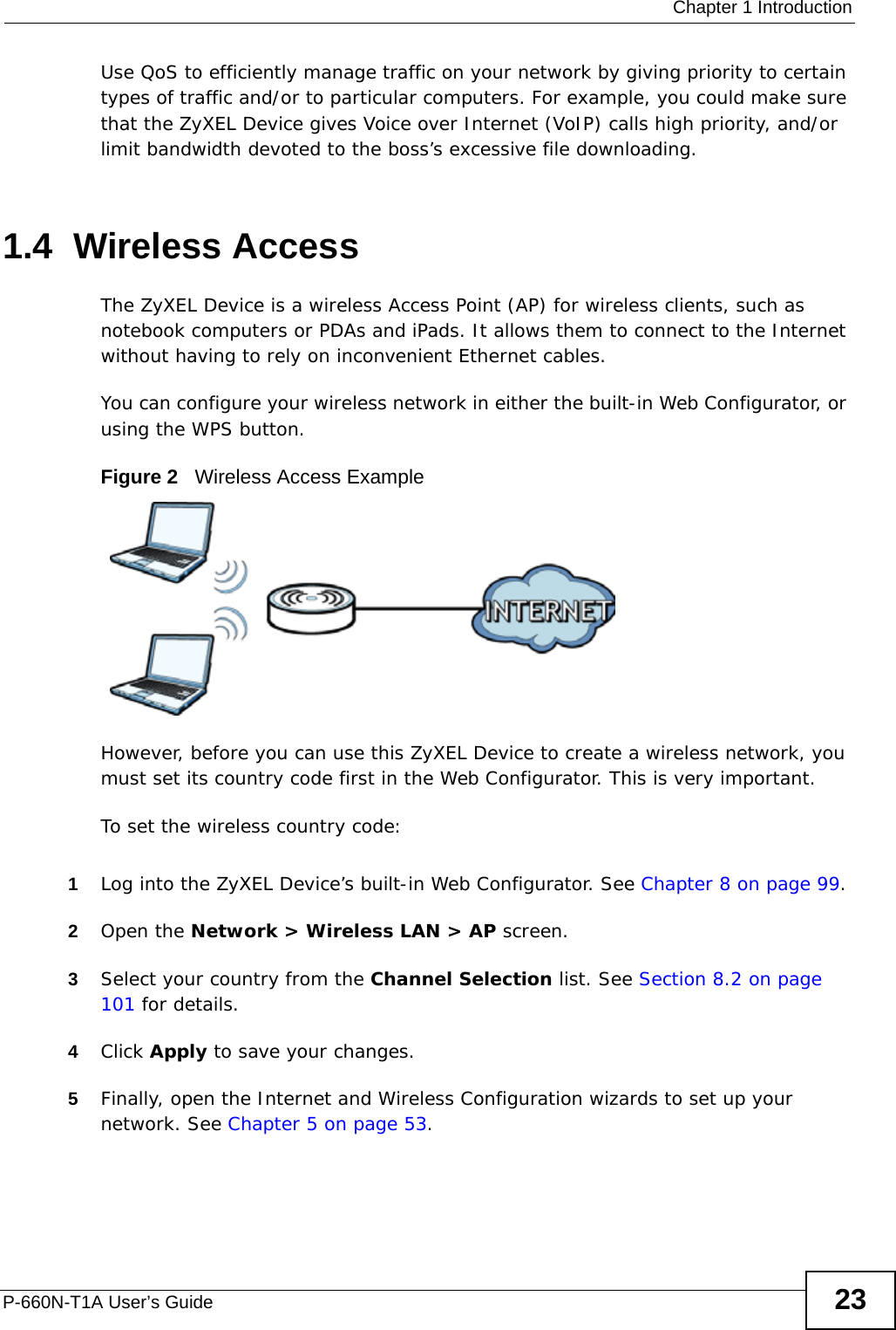  Chapter 1 IntroductionP-660N-T1A User’s Guide 23Use QoS to efficiently manage traffic on your network by giving priority to certain types of traffic and/or to particular computers. For example, you could make sure that the ZyXEL Device gives Voice over Internet (VoIP) calls high priority, and/or limit bandwidth devoted to the boss’s excessive file downloading.1.4  Wireless AccessThe ZyXEL Device is a wireless Access Point (AP) for wireless clients, such as notebook computers or PDAs and iPads. It allows them to connect to the Internet without having to rely on inconvenient Ethernet cables.You can configure your wireless network in either the built-in Web Configurator, or using the WPS button.Figure 2   Wireless Access ExampleHowever, before you can use this ZyXEL Device to create a wireless network, you must set its country code first in the Web Configurator. This is very important.To set the wireless country code:1Log into the ZyXEL Device’s built-in Web Configurator. See Chapter 8 on page 99.2Open the Network &gt; Wireless LAN &gt; AP screen.3Select your country from the Channel Selection list. See Section 8.2 on page 101 for details.4Click Apply to save your changes.5Finally, open the Internet and Wireless Configuration wizards to set up your network. See Chapter 5 on page 53.