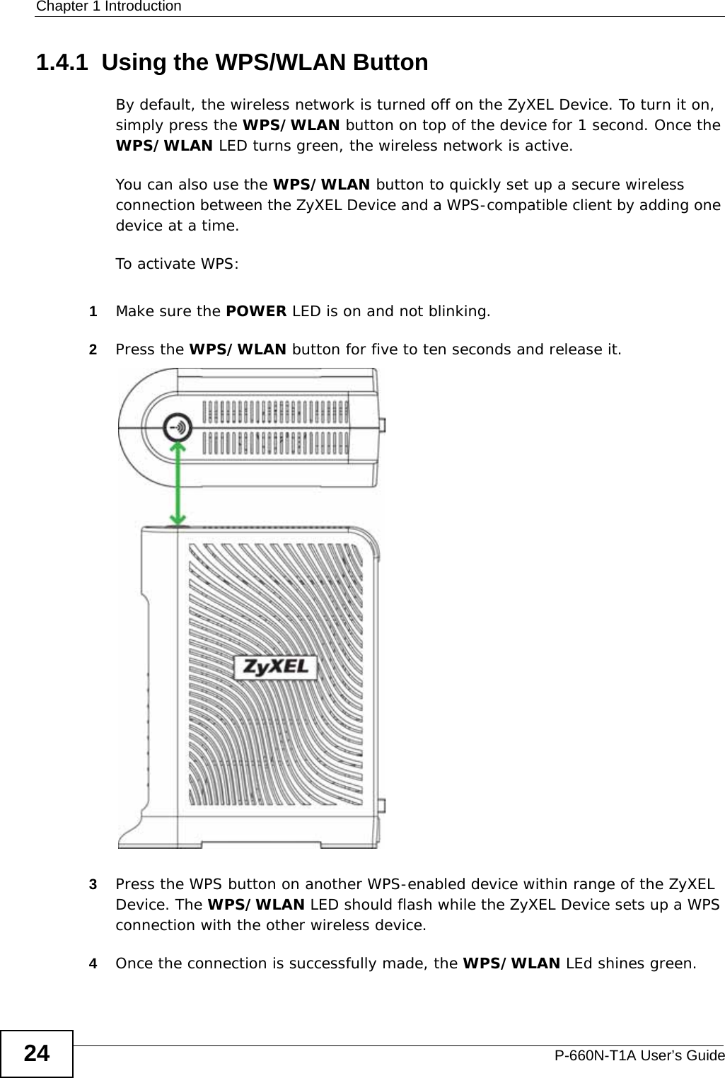 Chapter 1 IntroductionP-660N-T1A User’s Guide241.4.1  Using the WPS/WLAN ButtonBy default, the wireless network is turned off on the ZyXEL Device. To turn it on, simply press the WPS/WLAN button on top of the device for 1 second. Once the WPS/WLAN LED turns green, the wireless network is active.You can also use the WPS/WLAN button to quickly set up a secure wireless connection between the ZyXEL Device and a WPS-compatible client by adding one device at a time.To activate WPS:1Make sure the POWER LED is on and not blinking.2Press the WPS/WLAN button for five to ten seconds and release it. 3Press the WPS button on another WPS-enabled device within range of the ZyXEL Device. The WPS/WLAN LED should flash while the ZyXEL Device sets up a WPS connection with the other wireless device. 4Once the connection is successfully made, the WPS/WLAN LEd shines green.