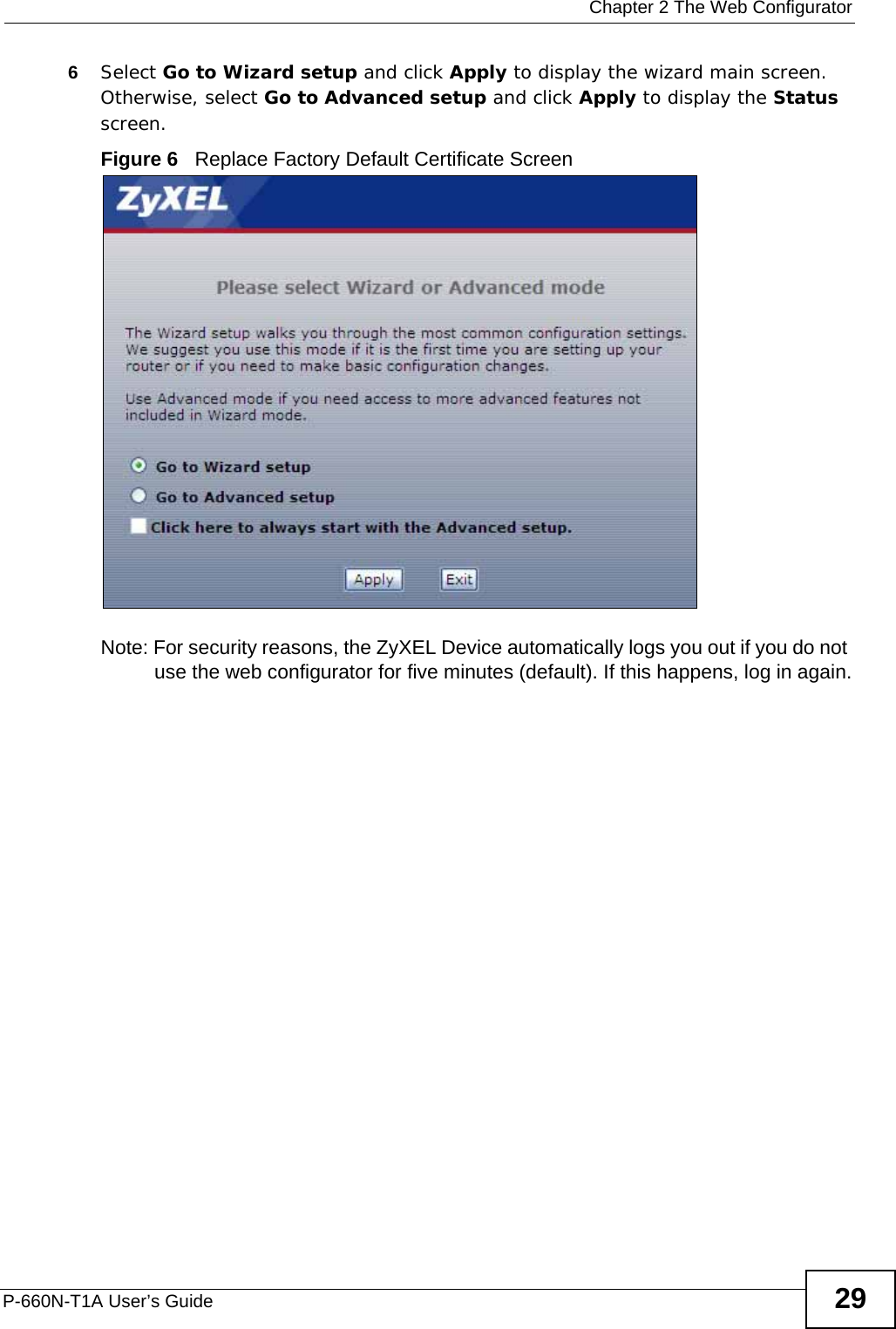  Chapter 2 The Web ConfiguratorP-660N-T1A User’s Guide 296Select Go to Wizard setup and click Apply to display the wizard main screen. Otherwise, select Go to Advanced setup and click Apply to display the Status screen.Figure 6   Replace Factory Default Certificate Screen Note: For security reasons, the ZyXEL Device automatically logs you out if you do not use the web configurator for five minutes (default). If this happens, log in again.