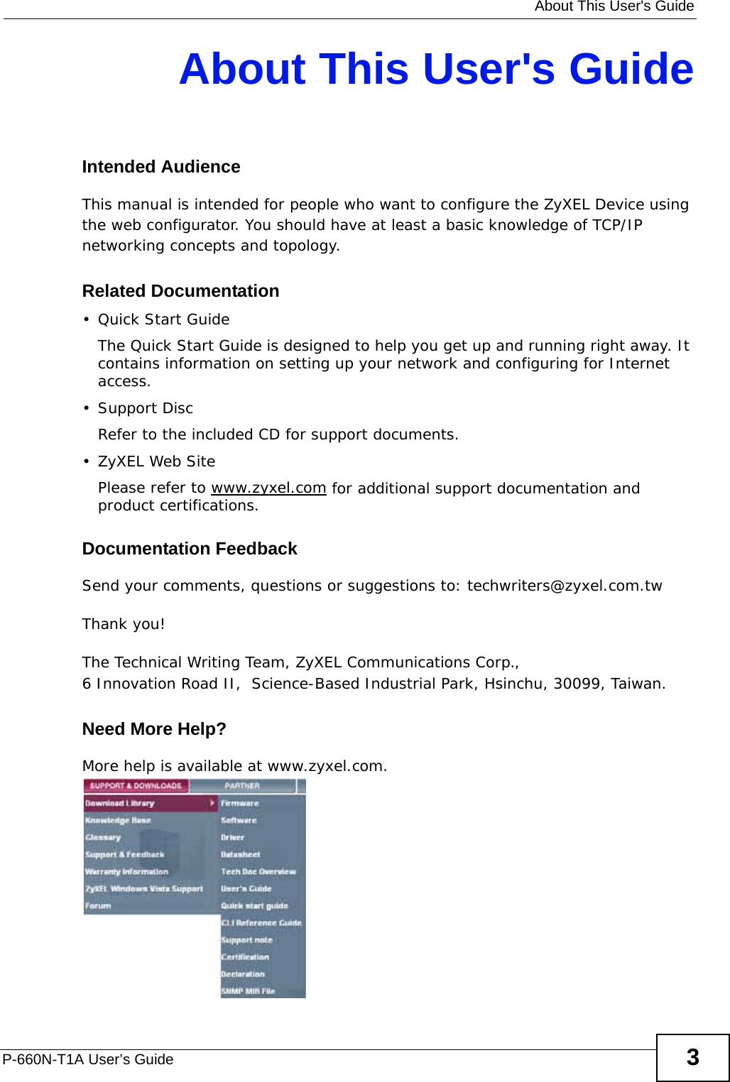   About This User&apos;s GuideP-660N-T1A User’s Guide 3About This User&apos;s GuideIntended AudienceThis manual is intended for people who want to configure the ZyXEL Device using the web configurator. You should have at least a basic knowledge of TCP/IP networking concepts and topology.Related Documentation•Quick Start Guide The Quick Start Guide is designed to help you get up and running right away. It contains information on setting up your network and configuring for Internet access.• Support DiscRefer to the included CD for support documents.• ZyXEL Web SitePlease refer to www.zyxel.com for additional support documentation and product certifications.Documentation FeedbackSend your comments, questions or suggestions to: techwriters@zyxel.com.twThank you!The Technical Writing Team, ZyXEL Communications Corp.,6 Innovation Road II,  Science-Based Industrial Park, Hsinchu, 30099, Taiwan.Need More Help?More help is available at www.zyxel.com. 