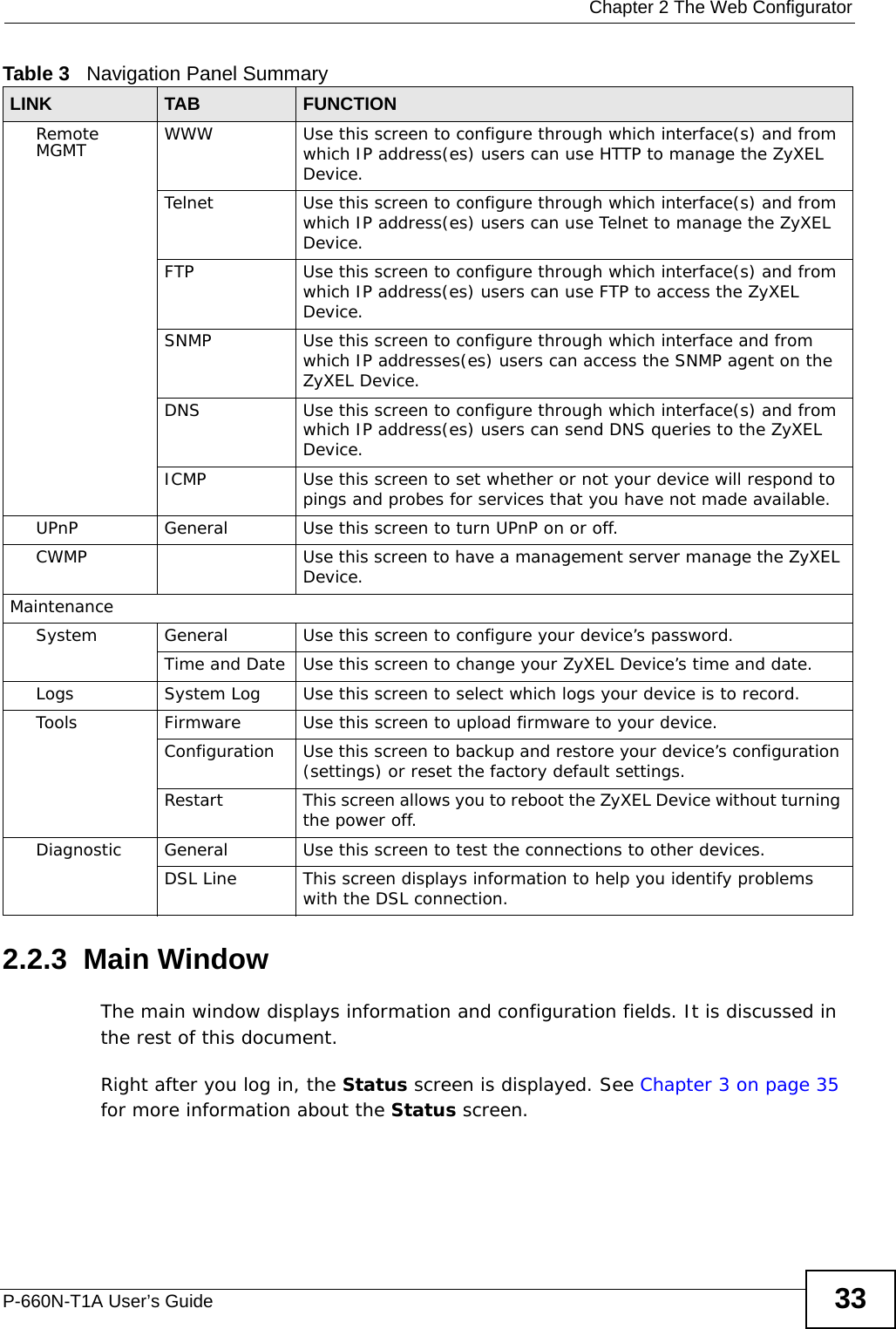  Chapter 2 The Web ConfiguratorP-660N-T1A User’s Guide 332.2.3  Main WindowThe main window displays information and configuration fields. It is discussed in the rest of this document.Right after you log in, the Status screen is displayed. See Chapter 3 on page 35 for more information about the Status screen.Remote MGMT WWW Use this screen to configure through which interface(s) and from which IP address(es) users can use HTTP to manage the ZyXEL Device.Telnet Use this screen to configure through which interface(s) and from which IP address(es) users can use Telnet to manage the ZyXEL Device.FTP Use this screen to configure through which interface(s) and from which IP address(es) users can use FTP to access the ZyXEL Device.SNMP Use this screen to configure through which interface and from which IP addresses(es) users can access the SNMP agent on the ZyXEL Device.DNS Use this screen to configure through which interface(s) and from which IP address(es) users can send DNS queries to the ZyXEL Device.ICMP Use this screen to set whether or not your device will respond to pings and probes for services that you have not made available.UPnP General Use this screen to turn UPnP on or off.CWMP Use this screen to have a management server manage the ZyXEL Device.MaintenanceSystem General Use this screen to configure your device’s password. Time and Date Use this screen to change your ZyXEL Device’s time and date.Logs System Log Use this screen to select which logs your device is to record.Tools Firmware Use this screen to upload firmware to your device.Configuration Use this screen to backup and restore your device’s configuration (settings) or reset the factory default settings.Restart This screen allows you to reboot the ZyXEL Device without turning the power off.Diagnostic General Use this screen to test the connections to other devices.DSL Line This screen displays information to help you identify problems with the DSL connection.Table 3   Navigation Panel SummaryLINK TAB FUNCTION
