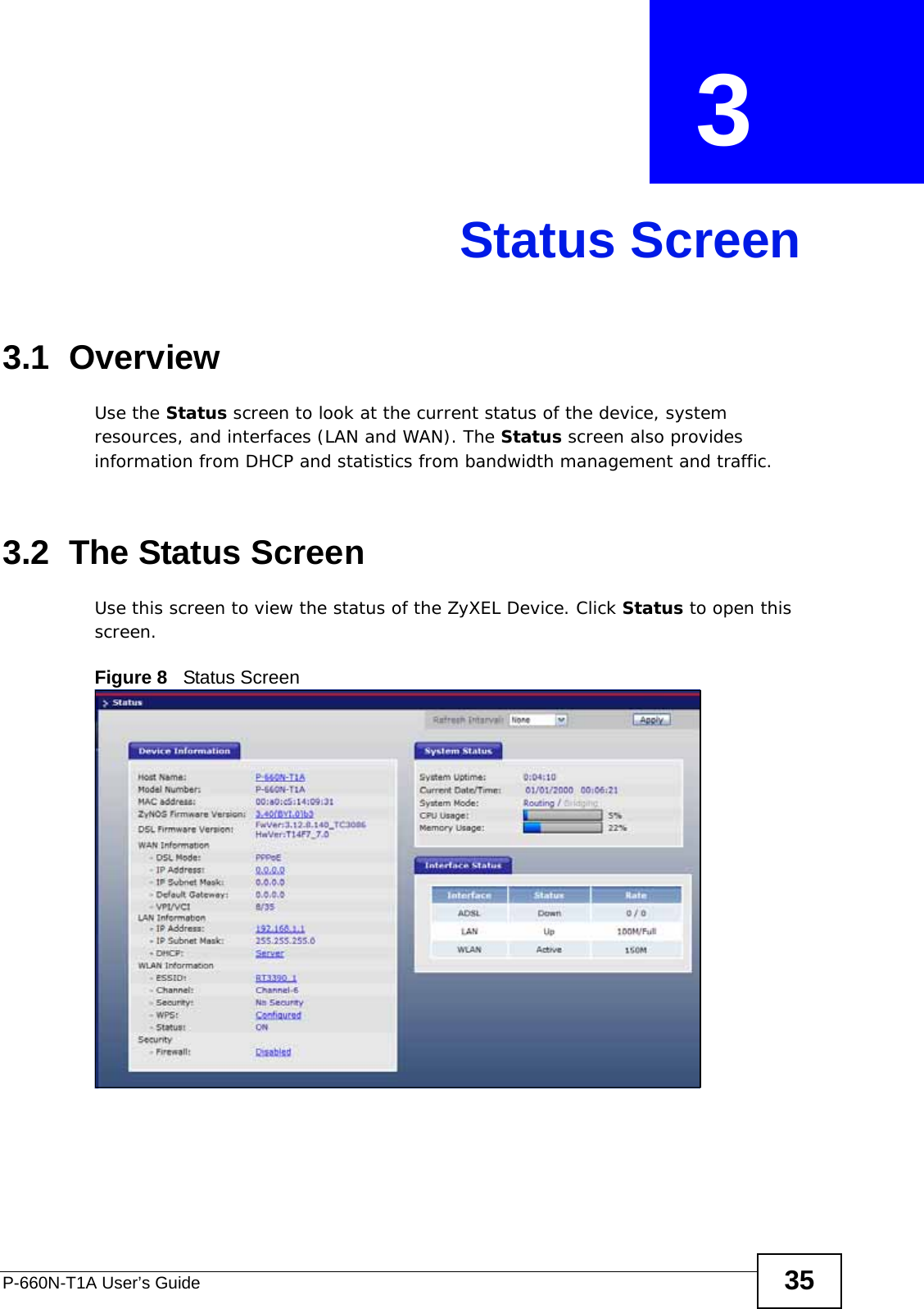 P-660N-T1A User’s Guide 35CHAPTER  3 Status Screen3.1  OverviewUse the Status screen to look at the current status of the device, system resources, and interfaces (LAN and WAN). The Status screen also provides information from DHCP and statistics from bandwidth management and traffic.3.2  The Status Screen Use this screen to view the status of the ZyXEL Device. Click Status to open this screen.Figure 8   Status Screen