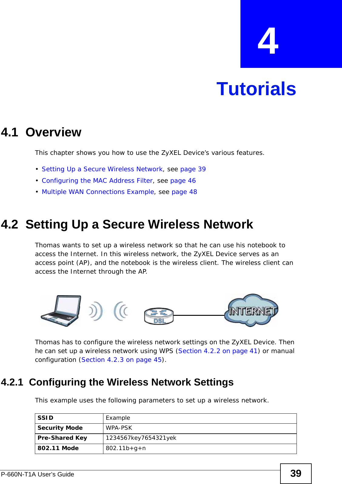 P-660N-T1A User’s Guide 39CHAPTER  4 Tutorials4.1  OverviewThis chapter shows you how to use the ZyXEL Device’s various features.•Setting Up a Secure Wireless Network, see page 39•Configuring the MAC Address Filter, see page 46•Multiple WAN Connections Example, see page 484.2  Setting Up a Secure Wireless NetworkThomas wants to set up a wireless network so that he can use his notebook to access the Internet. In this wireless network, the ZyXEL Device serves as an access point (AP), and the notebook is the wireless client. The wireless client can access the Internet through the AP.Thomas has to configure the wireless network settings on the ZyXEL Device. Then he can set up a wireless network using WPS (Section 4.2.2 on page 41) or manual configuration (Section 4.2.3 on page 45).4.2.1  Configuring the Wireless Network SettingsThis example uses the following parameters to set up a wireless network.SSID ExampleSecurity Mode WPA-PSKPre-Shared Key 1234567key7654321yek802.11 Mode 802.11b+g+n