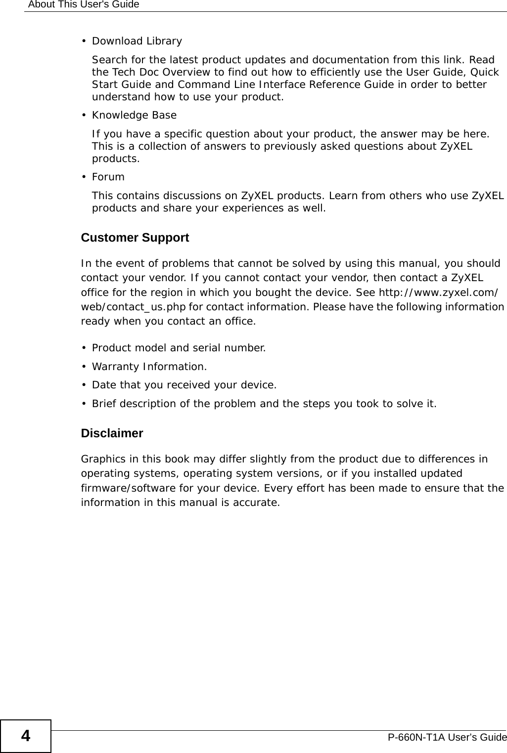 About This User&apos;s GuideP-660N-T1A User’s Guide4• Download LibrarySearch for the latest product updates and documentation from this link. Read the Tech Doc Overview to find out how to efficiently use the User Guide, Quick Start Guide and Command Line Interface Reference Guide in order to better understand how to use your product. • Knowledge BaseIf you have a specific question about your product, the answer may be here. This is a collection of answers to previously asked questions about ZyXEL products. •ForumThis contains discussions on ZyXEL products. Learn from others who use ZyXEL products and share your experiences as well.Customer SupportIn the event of problems that cannot be solved by using this manual, you should contact your vendor. If you cannot contact your vendor, then contact a ZyXEL office for the region in which you bought the device. See http://www.zyxel.com/web/contact_us.php for contact information. Please have the following information ready when you contact an office.• Product model and serial number.•Warranty Information.• Date that you received your device.• Brief description of the problem and the steps you took to solve it.DisclaimerGraphics in this book may differ slightly from the product due to differences in operating systems, operating system versions, or if you installed updated firmware/software for your device. Every effort has been made to ensure that the information in this manual is accurate.