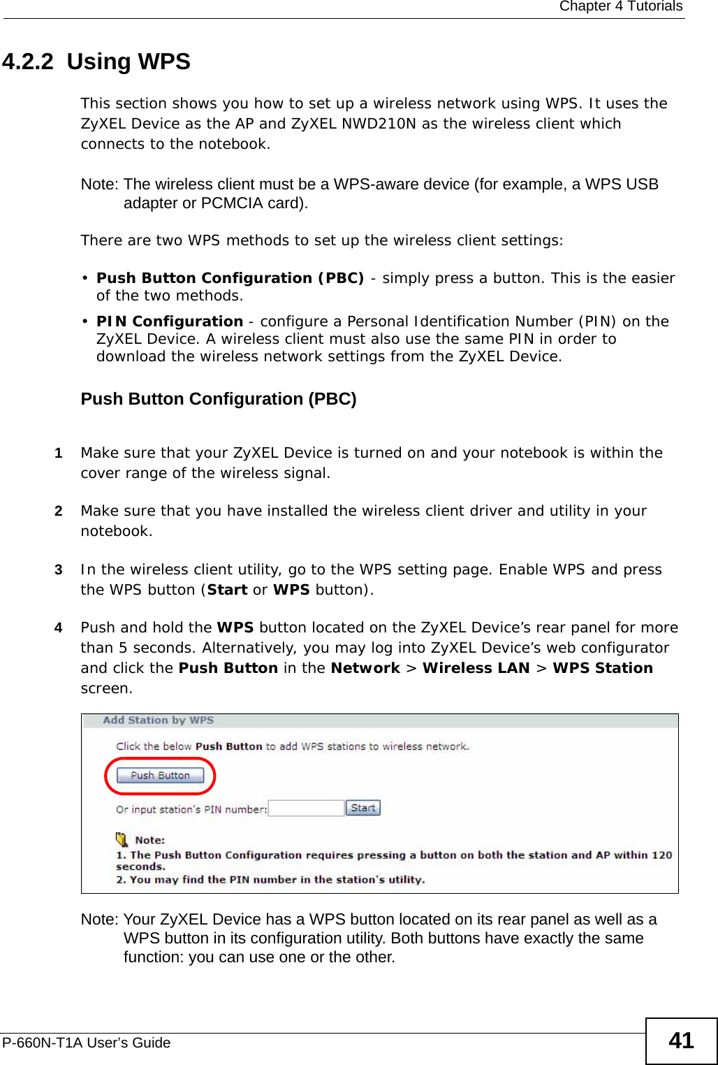  Chapter 4 TutorialsP-660N-T1A User’s Guide 414.2.2  Using WPSThis section shows you how to set up a wireless network using WPS. It uses the ZyXEL Device as the AP and ZyXEL NWD210N as the wireless client which connects to the notebook. Note: The wireless client must be a WPS-aware device (for example, a WPS USB adapter or PCMCIA card).There are two WPS methods to set up the wireless client settings:•Push Button Configuration (PBC) - simply press a button. This is the easier of the two methods.•PIN Configuration - configure a Personal Identification Number (PIN) on the ZyXEL Device. A wireless client must also use the same PIN in order to download the wireless network settings from the ZyXEL Device.Push Button Configuration (PBC)1Make sure that your ZyXEL Device is turned on and your notebook is within the cover range of the wireless signal. 2Make sure that you have installed the wireless client driver and utility in your notebook.3In the wireless client utility, go to the WPS setting page. Enable WPS and press the WPS button (Start or WPS button).4Push and hold the WPS button located on the ZyXEL Device’s rear panel for more than 5 seconds. Alternatively, you may log into ZyXEL Device’s web configurator and click the Push Button in the Network &gt; Wireless LAN &gt; WPS Station screen.Note: Your ZyXEL Device has a WPS button located on its rear panel as well as a WPS button in its configuration utility. Both buttons have exactly the same function: you can use one or the other.