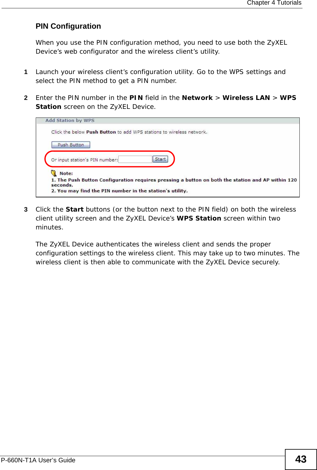  Chapter 4 TutorialsP-660N-T1A User’s Guide 43PIN ConfigurationWhen you use the PIN configuration method, you need to use both the ZyXEL Device’s web configurator and the wireless client’s utility.1Launch your wireless client’s configuration utility. Go to the WPS settings and select the PIN method to get a PIN number.   2Enter the PIN number in the PIN field in the Network &gt; Wireless LAN &gt; WPS Station screen on the ZyXEL Device. 3Click the Start buttons (or the button next to the PIN field) on both the wireless client utility screen and the ZyXEL Device’s WPS Station screen within two minutes. The ZyXEL Device authenticates the wireless client and sends the proper configuration settings to the wireless client. This may take up to two minutes. The wireless client is then able to communicate with the ZyXEL Device securely. 