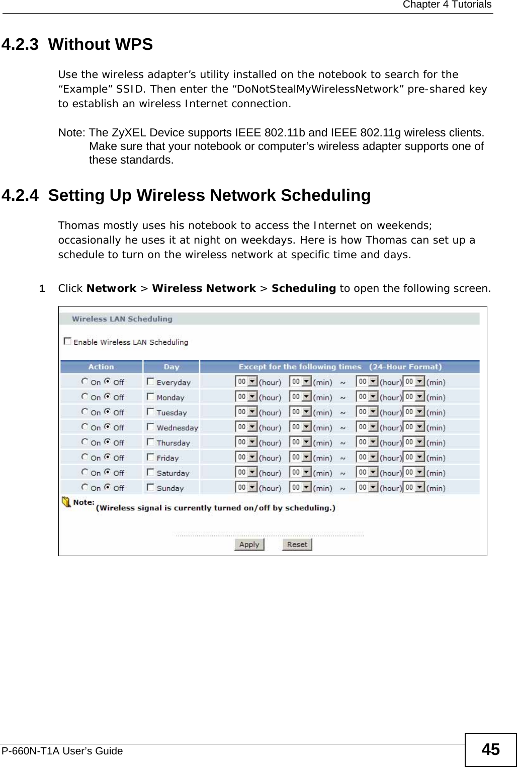  Chapter 4 TutorialsP-660N-T1A User’s Guide 454.2.3  Without WPSUse the wireless adapter’s utility installed on the notebook to search for the “Example” SSID. Then enter the “DoNotStealMyWirelessNetwork” pre-shared key to establish an wireless Internet connection.Note: The ZyXEL Device supports IEEE 802.11b and IEEE 802.11g wireless clients. Make sure that your notebook or computer’s wireless adapter supports one of these standards.4.2.4  Setting Up Wireless Network SchedulingThomas mostly uses his notebook to access the Internet on weekends; occasionally he uses it at night on weekdays. Here is how Thomas can set up a schedule to turn on the wireless network at specific time and days.1Click Network &gt; Wireless Network &gt; Scheduling to open the following screen.