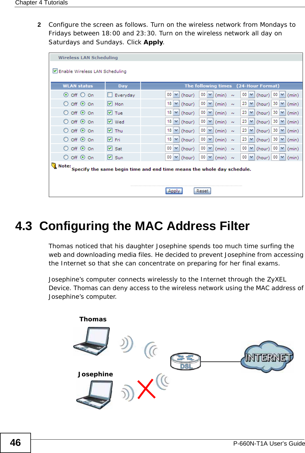 Chapter 4 TutorialsP-660N-T1A User’s Guide462Configure the screen as follows. Turn on the wireless network from Mondays to Fridays between 18:00 and 23:30. Turn on the wireless network all day on Saturdays and Sundays. Click Apply.4.3  Configuring the MAC Address FilterThomas noticed that his daughter Josephine spends too much time surfing the web and downloading media files. He decided to prevent Josephine from accessing the Internet so that she can concentrate on preparing for her final exams.Josephine’s computer connects wirelessly to the Internet through the ZyXEL Device. Thomas can deny access to the wireless network using the MAC address of Josephine’s computer.ThomasJosephine