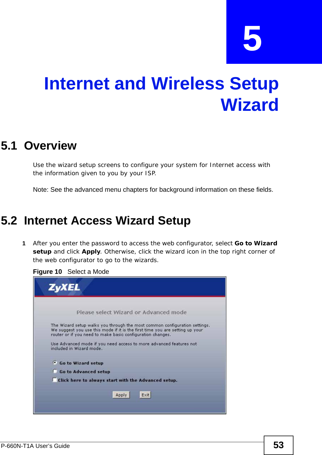 P-660N-T1A User’s Guide 53CHAPTER  5 Internet and Wireless SetupWizard5.1  OverviewUse the wizard setup screens to configure your system for Internet access with the information given to you by your ISP. Note: See the advanced menu chapters for background information on these fields.5.2  Internet Access Wizard Setup1After you enter the password to access the web configurator, select Go to Wizard setup and click Apply. Otherwise, click the wizard icon in the top right corner of the web configurator to go to the wizards. Figure 10   Select a Mode