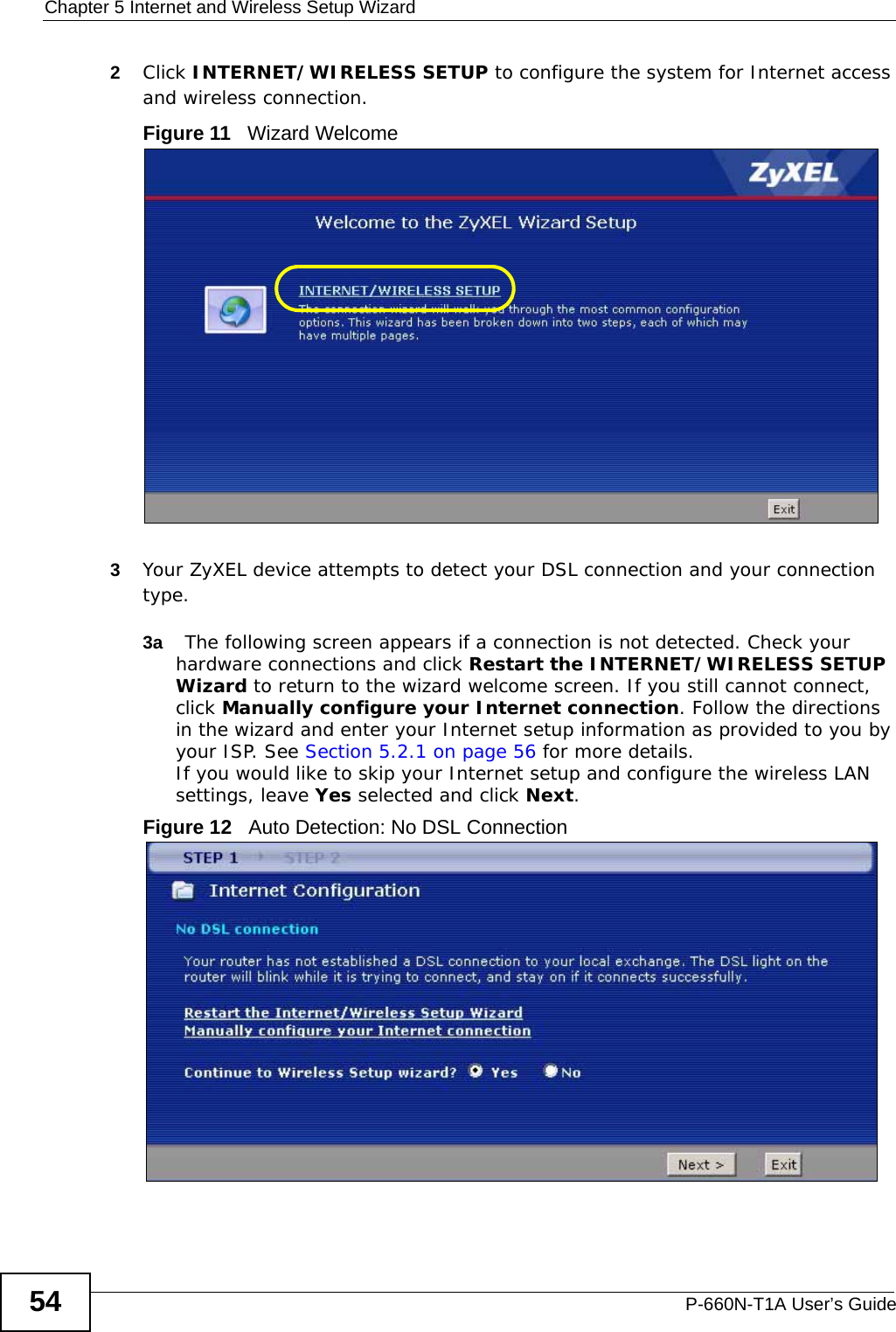 Chapter 5 Internet and Wireless Setup WizardP-660N-T1A User’s Guide542Click INTERNET/WIRELESS SETUP to configure the system for Internet access and wireless connection.Figure 11   Wizard Welcome3Your ZyXEL device attempts to detect your DSL connection and your connection type. 3a The following screen appears if a connection is not detected. Check your hardware connections and click Restart the INTERNET/WIRELESS SETUP Wizard to return to the wizard welcome screen. If you still cannot connect, click Manually configure your Internet connection. Follow the directions in the wizard and enter your Internet setup information as provided to you by your ISP. See Section 5.2.1 on page 56 for more details.If you would like to skip your Internet setup and configure the wireless LAN settings, leave Yes selected and click Next.Figure 12   Auto Detection: No DSL Connection