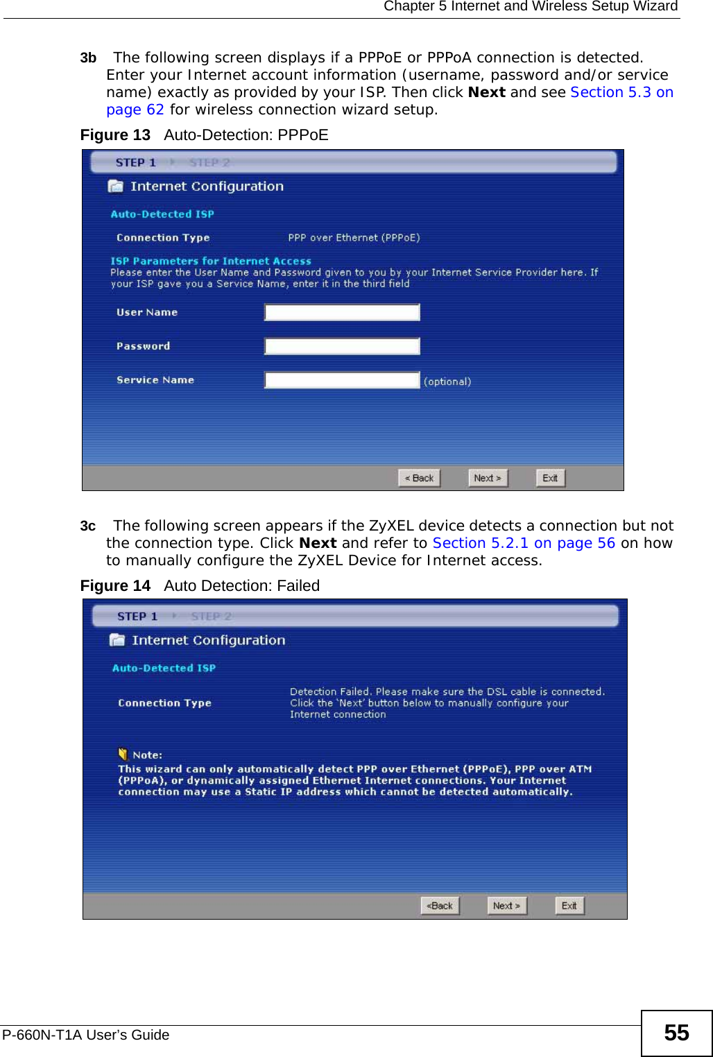  Chapter 5 Internet and Wireless Setup WizardP-660N-T1A User’s Guide 553b The following screen displays if a PPPoE or PPPoA connection is detected. Enter your Internet account information (username, password and/or service name) exactly as provided by your ISP. Then click Next and see Section 5.3 on page 62 for wireless connection wizard setup.Figure 13   Auto-Detection: PPPoE3c The following screen appears if the ZyXEL device detects a connection but not the connection type. Click Next and refer to Section 5.2.1 on page 56 on how to manually configure the ZyXEL Device for Internet access. Figure 14   Auto Detection: Failed