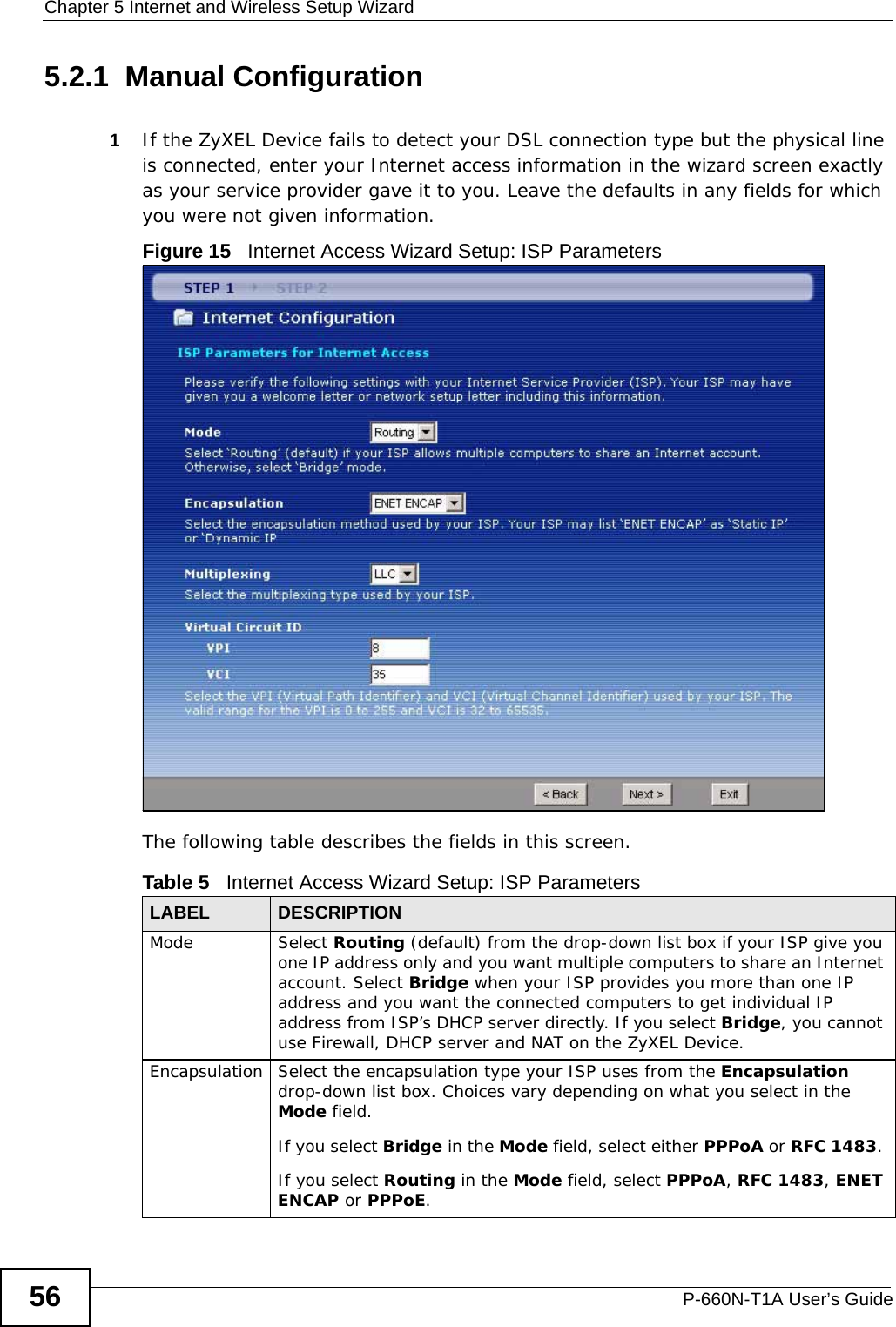 Chapter 5 Internet and Wireless Setup WizardP-660N-T1A User’s Guide565.2.1  Manual Configuration1If the ZyXEL Device fails to detect your DSL connection type but the physical line is connected, enter your Internet access information in the wizard screen exactly as your service provider gave it to you. Leave the defaults in any fields for which you were not given information.Figure 15   Internet Access Wizard Setup: ISP ParametersThe following table describes the fields in this screen.Table 5   Internet Access Wizard Setup: ISP ParametersLABEL DESCRIPTIONMode Select Routing (default) from the drop-down list box if your ISP give you one IP address only and you want multiple computers to share an Internet account. Select Bridge when your ISP provides you more than one IP address and you want the connected computers to get individual IP address from ISP’s DHCP server directly. If you select Bridge, you cannot use Firewall, DHCP server and NAT on the ZyXEL Device.Encapsulation Select the encapsulation type your ISP uses from the Encapsulation drop-down list box. Choices vary depending on what you select in the Mode field.  If you select Bridge in the Mode field, select either PPPoA or RFC 1483. If you select Routing in the Mode field, select PPPoA, RFC 1483, ENET ENCAP or PPPoE.