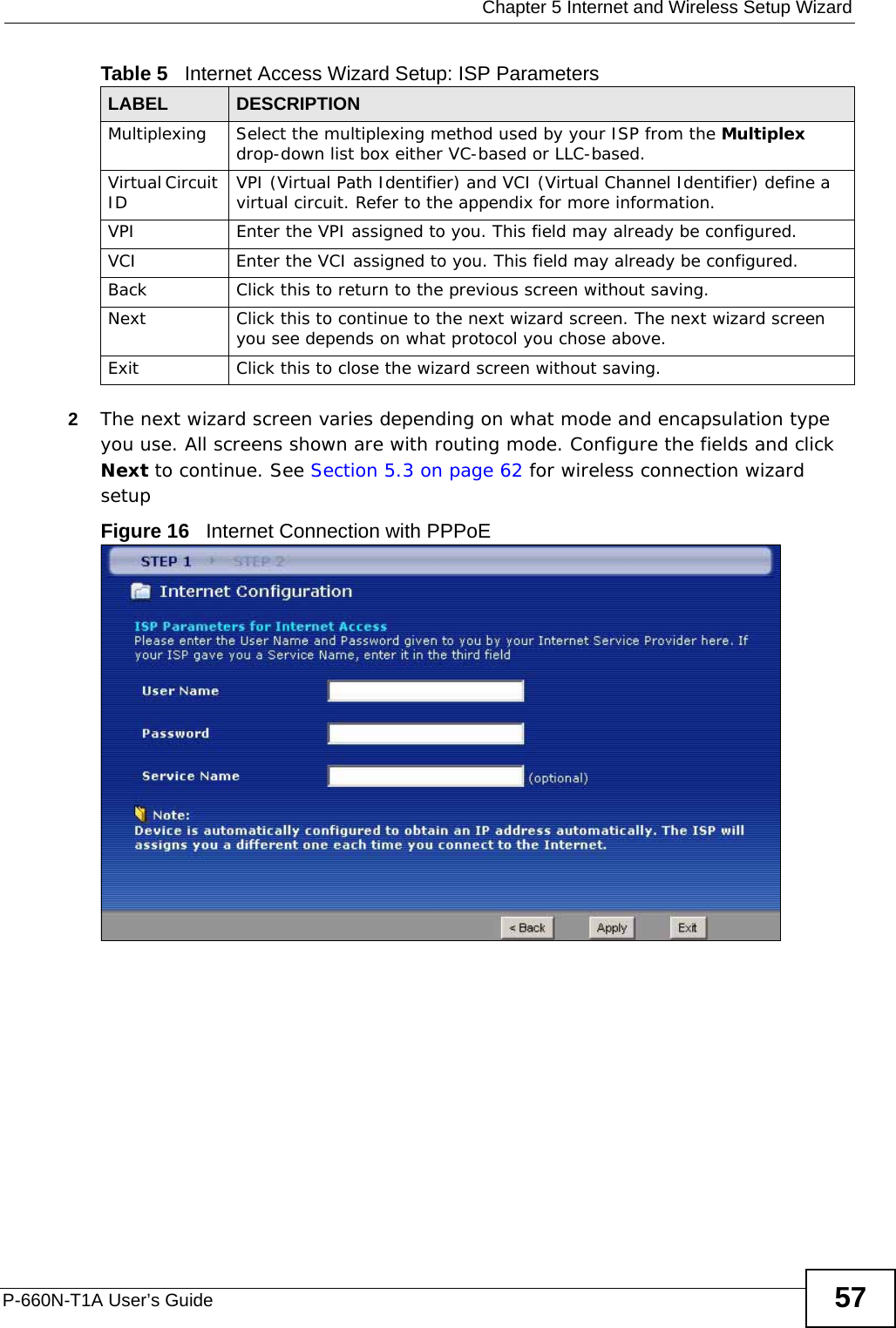  Chapter 5 Internet and Wireless Setup WizardP-660N-T1A User’s Guide 572The next wizard screen varies depending on what mode and encapsulation type you use. All screens shown are with routing mode. Configure the fields and click Next to continue. See Section 5.3 on page 62 for wireless connection wizard setup Figure 16   Internet Connection with PPPoEMultiplexing Select the multiplexing method used by your ISP from the Multiplex drop-down list box either VC-based or LLC-based. Virtual Circuit ID VPI (Virtual Path Identifier) and VCI (Virtual Channel Identifier) define a virtual circuit. Refer to the appendix for more information.VPI Enter the VPI assigned to you. This field may already be configured.VCI Enter the VCI assigned to you. This field may already be configured.Back Click this to return to the previous screen without saving.Next Click this to continue to the next wizard screen. The next wizard screen you see depends on what protocol you chose above. Exit Click this to close the wizard screen without saving.Table 5   Internet Access Wizard Setup: ISP ParametersLABEL DESCRIPTION