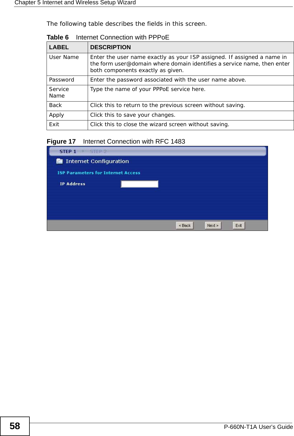 Chapter 5 Internet and Wireless Setup WizardP-660N-T1A User’s Guide58The following table describes the fields in this screen.Figure 17    Internet Connection with RFC 1483Table 6    Internet Connection with PPPoELABEL DESCRIPTIONUser Name Enter the user name exactly as your ISP assigned. If assigned a name in the form user@domain where domain identifies a service name, then enter both components exactly as given.Password Enter the password associated with the user name above.Service Name  Type the name of your PPPoE service here.Back Click this to return to the previous screen without saving.Apply Click this to save your changes. Exit Click this to close the wizard screen without saving.