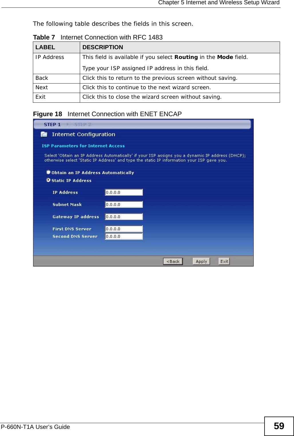  Chapter 5 Internet and Wireless Setup WizardP-660N-T1A User’s Guide 59The following table describes the fields in this screen.Figure 18   Internet Connection with ENET ENCAPTable 7   Internet Connection with RFC 1483LABEL DESCRIPTIONIP Address This field is available if you select Routing in the Mode field.Type your ISP assigned IP address in this field. Back Click this to return to the previous screen without saving.Next Click this to continue to the next wizard screen.Exit Click this to close the wizard screen without saving.