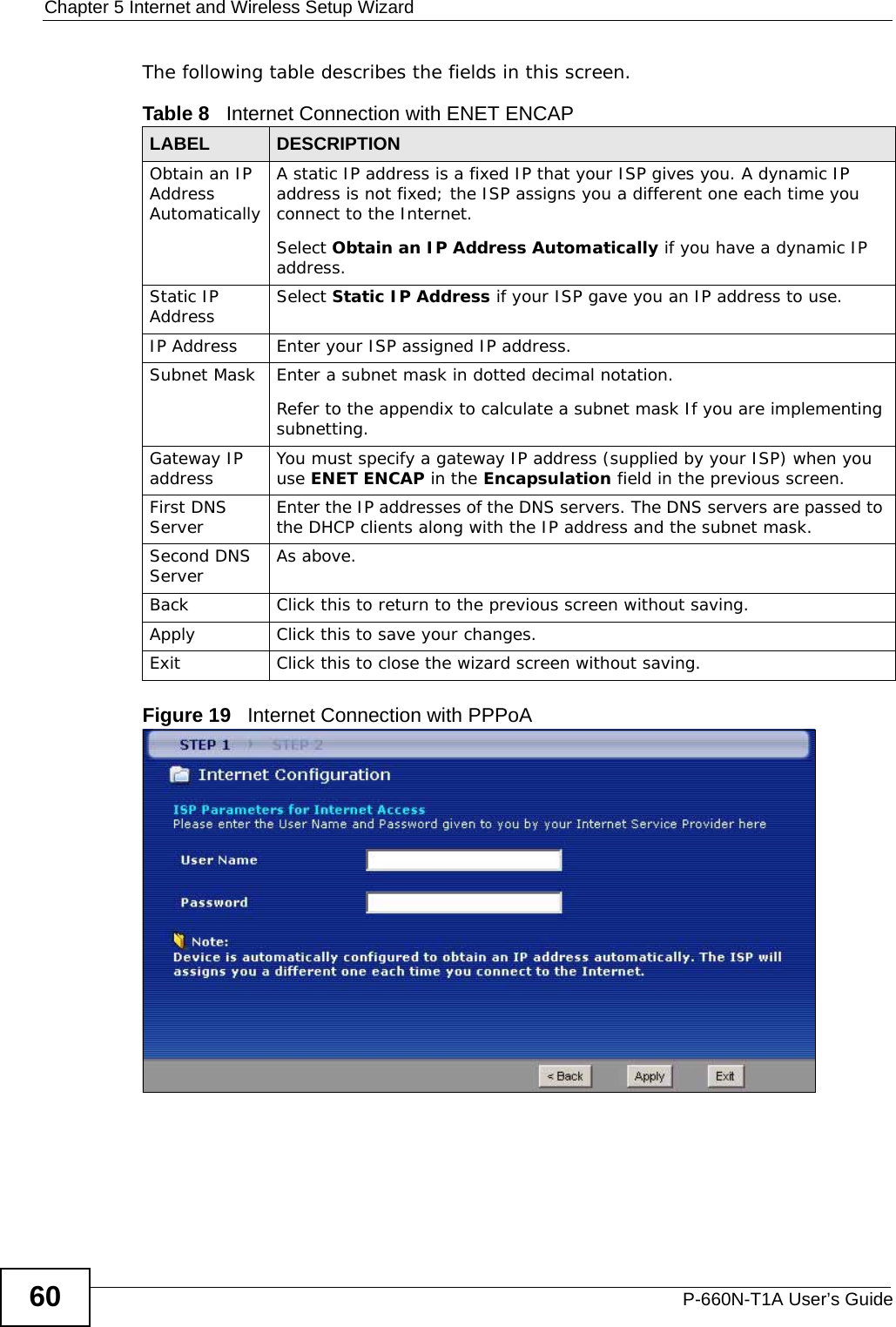 Chapter 5 Internet and Wireless Setup WizardP-660N-T1A User’s Guide60The following table describes the fields in this screen.Figure 19   Internet Connection with PPPoATable 8   Internet Connection with ENET ENCAPLABEL DESCRIPTIONObtain an IP Address AutomaticallyA static IP address is a fixed IP that your ISP gives you. A dynamic IP address is not fixed; the ISP assigns you a different one each time you connect to the Internet.Select Obtain an IP Address Automatically if you have a dynamic IP address.Static IP Address Select Static IP Address if your ISP gave you an IP address to use.IP Address Enter your ISP assigned IP address.Subnet Mask Enter a subnet mask in dotted decimal notation. Refer to the appendix to calculate a subnet mask If you are implementing subnetting.Gateway IP address You must specify a gateway IP address (supplied by your ISP) when you use ENET ENCAP in the Encapsulation field in the previous screen.First DNS Server Enter the IP addresses of the DNS servers. The DNS servers are passed to the DHCP clients along with the IP address and the subnet mask.Second DNS Server As above.Back Click this to return to the previous screen without saving.Apply Click this to save your changes.Exit Click this to close the wizard screen without saving.