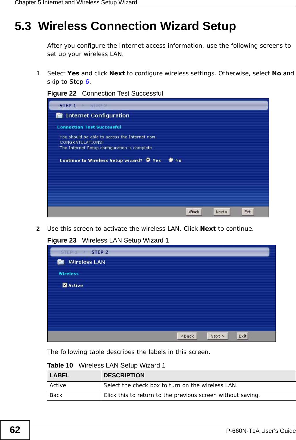 Chapter 5 Internet and Wireless Setup WizardP-660N-T1A User’s Guide625.3  Wireless Connection Wizard SetupAfter you configure the Internet access information, use the following screens to set up your wireless LAN.1Select Yes and click Next to configure wireless settings. Otherwise, select No and skip to Step 6.Figure 22   Connection Test Successful2Use this screen to activate the wireless LAN. Click Next to continue.Figure 23   Wireless LAN Setup Wizard 1The following table describes the labels in this screen.Table 10   Wireless LAN Setup Wizard 1LABEL DESCRIPTIONActive Select the check box to turn on the wireless LAN. Back Click this to return to the previous screen without saving.