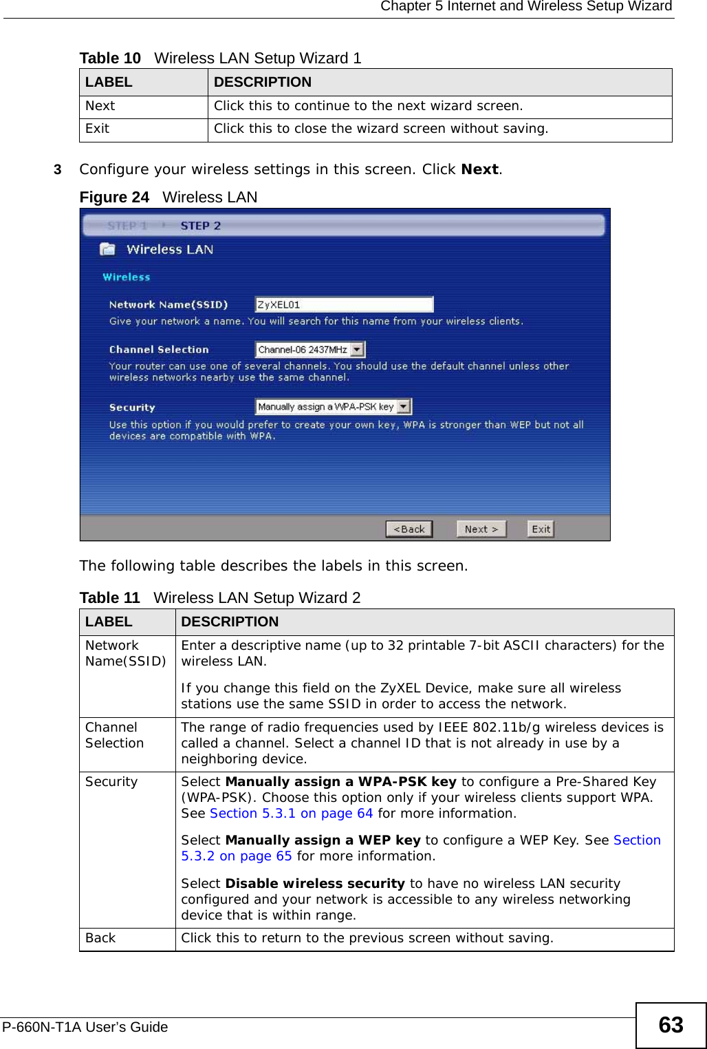  Chapter 5 Internet and Wireless Setup WizardP-660N-T1A User’s Guide 633Configure your wireless settings in this screen. Click Next.Figure 24   Wireless LAN The following table describes the labels in this screen.Next Click this to continue to the next wizard screen.Exit Click this to close the wizard screen without saving.Table 10   Wireless LAN Setup Wizard 1LABEL DESCRIPTIONTable 11   Wireless LAN Setup Wizard 2LABEL DESCRIPTIONNetwork Name(SSID) Enter a descriptive name (up to 32 printable 7-bit ASCII characters) for the wireless LAN. If you change this field on the ZyXEL Device, make sure all wireless stations use the same SSID in order to access the network. Channel Selection The range of radio frequencies used by IEEE 802.11b/g wireless devices is called a channel. Select a channel ID that is not already in use by a neighboring device.Security Select Manually assign a WPA-PSK key to configure a Pre-Shared Key (WPA-PSK). Choose this option only if your wireless clients support WPA. See Section 5.3.1 on page 64 for more information.Select Manually assign a WEP key to configure a WEP Key. See Section 5.3.2 on page 65 for more information.Select Disable wireless security to have no wireless LAN security configured and your network is accessible to any wireless networking device that is within range.Back Click this to return to the previous screen without saving.