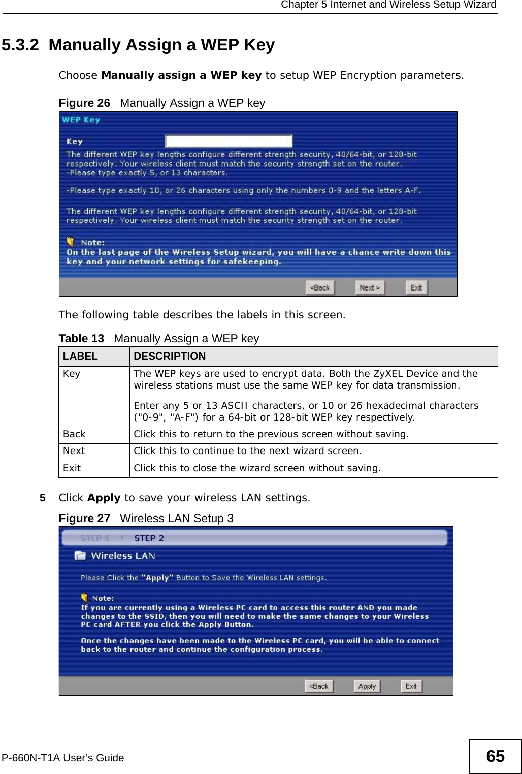  Chapter 5 Internet and Wireless Setup WizardP-660N-T1A User’s Guide 655.3.2  Manually Assign a WEP KeyChoose Manually assign a WEP key to setup WEP Encryption parameters.Figure 26   Manually Assign a WEP keyThe following table describes the labels in this screen.5Click Apply to save your wireless LAN settings.Figure 27   Wireless LAN Setup 3Table 13   Manually Assign a WEP keyLABEL DESCRIPTIONKey  The WEP keys are used to encrypt data. Both the ZyXEL Device and the wireless stations must use the same WEP key for data transmission.Enter any 5 or 13 ASCII characters, or 10 or 26 hexadecimal characters (&quot;0-9&quot;, &quot;A-F&quot;) for a 64-bit or 128-bit WEP key respectively.Back Click this to return to the previous screen without saving.Next Click this to continue to the next wizard screen.Exit Click this to close the wizard screen without saving.