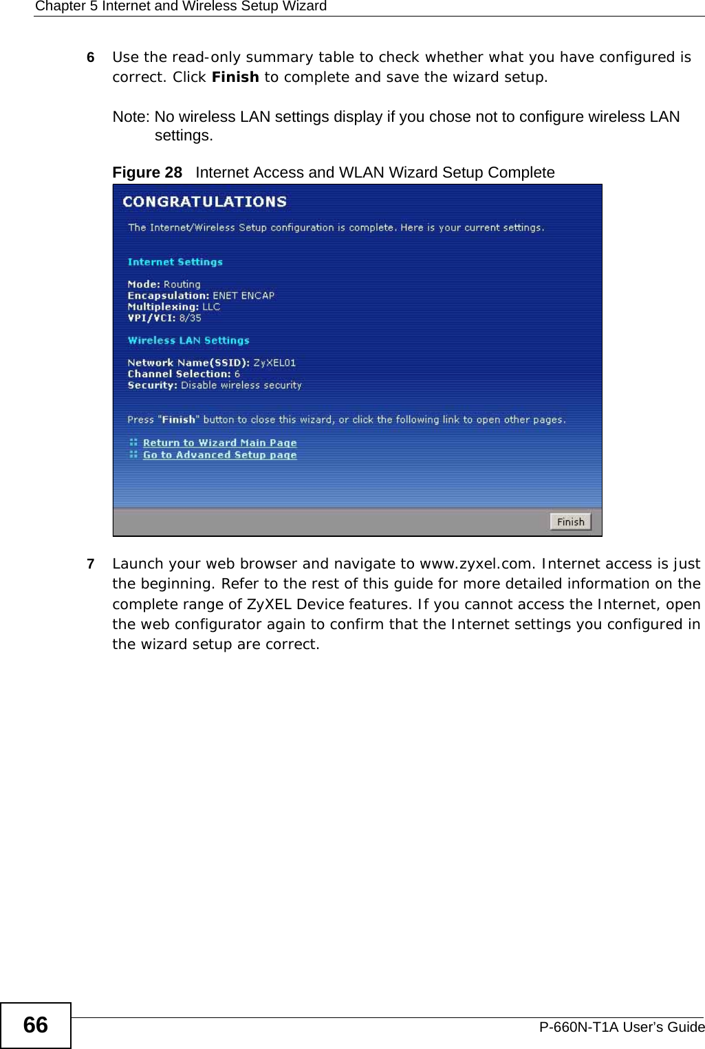 Chapter 5 Internet and Wireless Setup WizardP-660N-T1A User’s Guide666Use the read-only summary table to check whether what you have configured is correct. Click Finish to complete and save the wizard setup.Note: No wireless LAN settings display if you chose not to configure wireless LAN settings.Figure 28   Internet Access and WLAN Wizard Setup Complete7Launch your web browser and navigate to www.zyxel.com. Internet access is just the beginning. Refer to the rest of this guide for more detailed information on the complete range of ZyXEL Device features. If you cannot access the Internet, open the web configurator again to confirm that the Internet settings you configured in the wizard setup are correct.