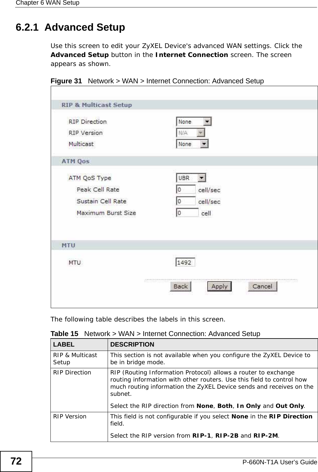 Chapter 6 WAN SetupP-660N-T1A User’s Guide726.2.1  Advanced Setup Use this screen to edit your ZyXEL Device&apos;s advanced WAN settings. Click the Advanced Setup button in the Internet Connection screen. The screen appears as shown.Figure 31   Network &gt; WAN &gt; Internet Connection: Advanced SetupThe following table describes the labels in this screen.  Table 15   Network &gt; WAN &gt; Internet Connection: Advanced SetupLABEL DESCRIPTIONRIP &amp; Multicast Setup This section is not available when you configure the ZyXEL Device to be in bridge mode.RIP Direction RIP (Routing Information Protocol) allows a router to exchange routing information with other routers. Use this field to control how much routing information the ZyXEL Device sends and receives on the subnet.Select the RIP direction from None, Both, In Only and Out Only.RIP Version This field is not configurable if you select None in the RIP Direction field.Select the RIP version from RIP-1, RIP-2B and RIP-2M.