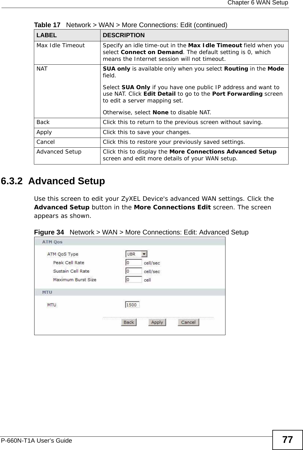  Chapter 6 WAN SetupP-660N-T1A User’s Guide 776.3.2  Advanced Setup Use this screen to edit your ZyXEL Device&apos;s advanced WAN settings. Click the Advanced Setup button in the More Connections Edit screen. The screen appears as shown.Figure 34   Network &gt; WAN &gt; More Connections: Edit: Advanced SetupMax Idle Timeout Specify an idle time-out in the Max Idle Timeout field when you select Connect on Demand. The default setting is 0, which means the Internet session will not timeout.NAT SUA only is available only when you select Routing in the Mode field.Select SUA Only if you have one public IP address and want to use NAT. Click Edit Detail to go to the Port Forwarding screen to edit a server mapping set. Otherwise, select None to disable NAT.Back Click this to return to the previous screen without saving.Apply Click this to save your changes. Cancel Click this to restore your previously saved settings.Advanced Setup Click this to display the More Connections Advanced Setup screen and edit more details of your WAN setup.Table 17   Network &gt; WAN &gt; More Connections: Edit (continued)LABEL DESCRIPTION