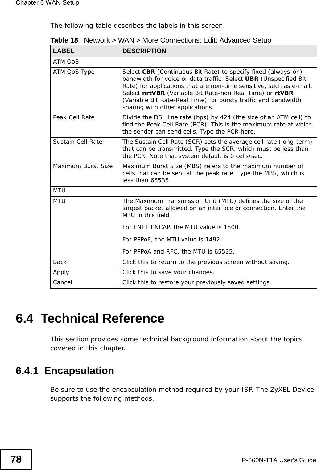 Chapter 6 WAN SetupP-660N-T1A User’s Guide78The following table describes the labels in this screen. 6.4  Technical ReferenceThis section provides some technical background information about the topics covered in this chapter.6.4.1  EncapsulationBe sure to use the encapsulation method required by your ISP. The ZyXEL Device supports the following methods.Table 18   Network &gt; WAN &gt; More Connections: Edit: Advanced SetupLABEL DESCRIPTIONATM QoSATM QoS Type Select CBR (Continuous Bit Rate) to specify fixed (always-on) bandwidth for voice or data traffic. Select UBR (Unspecified Bit Rate) for applications that are non-time sensitive, such as e-mail. Select nrtVBR (Variable Bit Rate-non Real Time) or rtVBR (Variable Bit Rate-Real Time) for bursty traffic and bandwidth sharing with other applications. Peak Cell Rate Divide the DSL line rate (bps) by 424 (the size of an ATM cell) to find the Peak Cell Rate (PCR). This is the maximum rate at which the sender can send cells. Type the PCR here.Sustain Cell Rate The Sustain Cell Rate (SCR) sets the average cell rate (long-term) that can be transmitted. Type the SCR, which must be less than the PCR. Note that system default is 0 cells/sec. Maximum Burst Size Maximum Burst Size (MBS) refers to the maximum number of cells that can be sent at the peak rate. Type the MBS, which is less than 65535. MTUMTU The Maximum Transmission Unit (MTU) defines the size of the largest packet allowed on an interface or connection. Enter the MTU in this field.For ENET ENCAP, the MTU value is 1500.For PPPoE, the MTU value is 1492.For PPPoA and RFC, the MTU is 65535.Back Click this to return to the previous screen without saving.Apply Click this to save your changes. Cancel Click this to restore your previously saved settings.