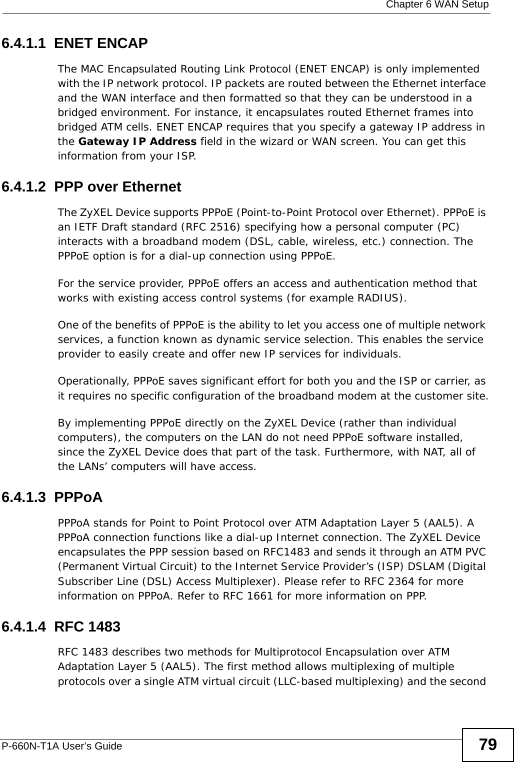  Chapter 6 WAN SetupP-660N-T1A User’s Guide 796.4.1.1  ENET ENCAPThe MAC Encapsulated Routing Link Protocol (ENET ENCAP) is only implemented with the IP network protocol. IP packets are routed between the Ethernet interface and the WAN interface and then formatted so that they can be understood in a bridged environment. For instance, it encapsulates routed Ethernet frames into bridged ATM cells. ENET ENCAP requires that you specify a gateway IP address in the Gateway IP Address field in the wizard or WAN screen. You can get this information from your ISP.6.4.1.2  PPP over EthernetThe ZyXEL Device supports PPPoE (Point-to-Point Protocol over Ethernet). PPPoE is an IETF Draft standard (RFC 2516) specifying how a personal computer (PC) interacts with a broadband modem (DSL, cable, wireless, etc.) connection. The PPPoE option is for a dial-up connection using PPPoE.For the service provider, PPPoE offers an access and authentication method that works with existing access control systems (for example RADIUS).One of the benefits of PPPoE is the ability to let you access one of multiple network services, a function known as dynamic service selection. This enables the service provider to easily create and offer new IP services for individuals.Operationally, PPPoE saves significant effort for both you and the ISP or carrier, as it requires no specific configuration of the broadband modem at the customer site.By implementing PPPoE directly on the ZyXEL Device (rather than individual computers), the computers on the LAN do not need PPPoE software installed, since the ZyXEL Device does that part of the task. Furthermore, with NAT, all of the LANs’ computers will have access.6.4.1.3  PPPoAPPPoA stands for Point to Point Protocol over ATM Adaptation Layer 5 (AAL5). A PPPoA connection functions like a dial-up Internet connection. The ZyXEL Device encapsulates the PPP session based on RFC1483 and sends it through an ATM PVC (Permanent Virtual Circuit) to the Internet Service Provider’s (ISP) DSLAM (Digital Subscriber Line (DSL) Access Multiplexer). Please refer to RFC 2364 for more information on PPPoA. Refer to RFC 1661 for more information on PPP.6.4.1.4  RFC 1483RFC 1483 describes two methods for Multiprotocol Encapsulation over ATM Adaptation Layer 5 (AAL5). The first method allows multiplexing of multiple protocols over a single ATM virtual circuit (LLC-based multiplexing) and the second 