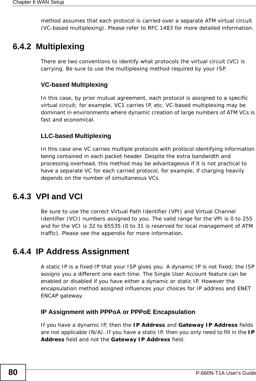 Chapter 6 WAN SetupP-660N-T1A User’s Guide80method assumes that each protocol is carried over a separate ATM virtual circuit (VC-based multiplexing). Please refer to RFC 1483 for more detailed information.6.4.2  MultiplexingThere are two conventions to identify what protocols the virtual circuit (VC) is carrying. Be sure to use the multiplexing method required by your ISP.VC-based MultiplexingIn this case, by prior mutual agreement, each protocol is assigned to a specific virtual circuit; for example, VC1 carries IP, etc. VC-based multiplexing may be dominant in environments where dynamic creation of large numbers of ATM VCs is fast and economical.LLC-based MultiplexingIn this case one VC carries multiple protocols with protocol identifying information being contained in each packet header. Despite the extra bandwidth and processing overhead, this method may be advantageous if it is not practical to have a separate VC for each carried protocol, for example, if charging heavily depends on the number of simultaneous VCs.6.4.3  VPI and VCIBe sure to use the correct Virtual Path Identifier (VPI) and Virtual Channel Identifier (VCI) numbers assigned to you. The valid range for the VPI is 0 to 255 and for the VCI is 32 to 65535 (0 to 31 is reserved for local management of ATM traffic). Please see the appendix for more information.6.4.4  IP Address AssignmentA static IP is a fixed IP that your ISP gives you. A dynamic IP is not fixed; the ISP assigns you a different one each time. The Single User Account feature can be enabled or disabled if you have either a dynamic or static IP. However the encapsulation method assigned influences your choices for IP address and ENET ENCAP gateway.IP Assignment with PPPoA or PPPoE EncapsulationIf you have a dynamic IP, then the IP Address and Gateway IP Address fields are not applicable (N/A). If you have a static IP, then you only need to fill in the IP Address field and not the Gateway IP Address field.