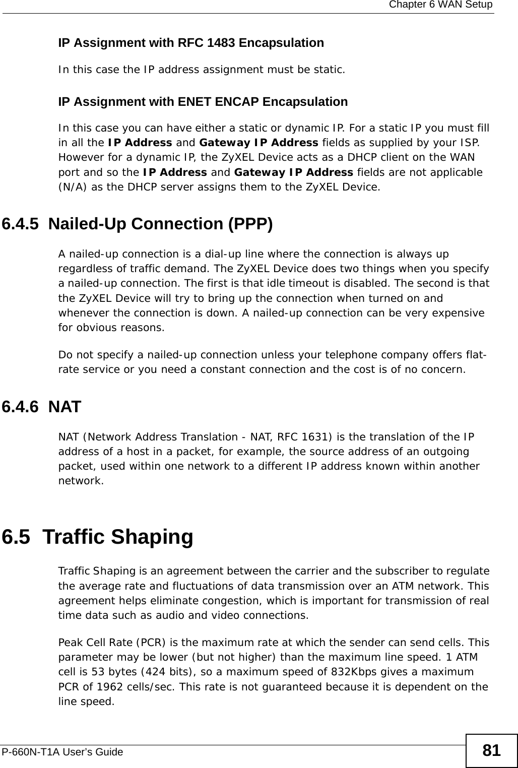  Chapter 6 WAN SetupP-660N-T1A User’s Guide 81IP Assignment with RFC 1483 EncapsulationIn this case the IP address assignment must be static.IP Assignment with ENET ENCAP EncapsulationIn this case you can have either a static or dynamic IP. For a static IP you must fill in all the IP Address and Gateway IP Address fields as supplied by your ISP. However for a dynamic IP, the ZyXEL Device acts as a DHCP client on the WAN port and so the IP Address and Gateway IP Address fields are not applicable (N/A) as the DHCP server assigns them to the ZyXEL Device.6.4.5  Nailed-Up Connection (PPP)A nailed-up connection is a dial-up line where the connection is always up regardless of traffic demand. The ZyXEL Device does two things when you specify a nailed-up connection. The first is that idle timeout is disabled. The second is that the ZyXEL Device will try to bring up the connection when turned on and whenever the connection is down. A nailed-up connection can be very expensive for obvious reasons. Do not specify a nailed-up connection unless your telephone company offers flat-rate service or you need a constant connection and the cost is of no concern.6.4.6  NATNAT (Network Address Translation - NAT, RFC 1631) is the translation of the IP address of a host in a packet, for example, the source address of an outgoing packet, used within one network to a different IP address known within another network.6.5  Traffic ShapingTraffic Shaping is an agreement between the carrier and the subscriber to regulate the average rate and fluctuations of data transmission over an ATM network. This agreement helps eliminate congestion, which is important for transmission of real time data such as audio and video connections.Peak Cell Rate (PCR) is the maximum rate at which the sender can send cells. This parameter may be lower (but not higher) than the maximum line speed. 1 ATM cell is 53 bytes (424 bits), so a maximum speed of 832Kbps gives a maximum PCR of 1962 cells/sec. This rate is not guaranteed because it is dependent on the line speed.